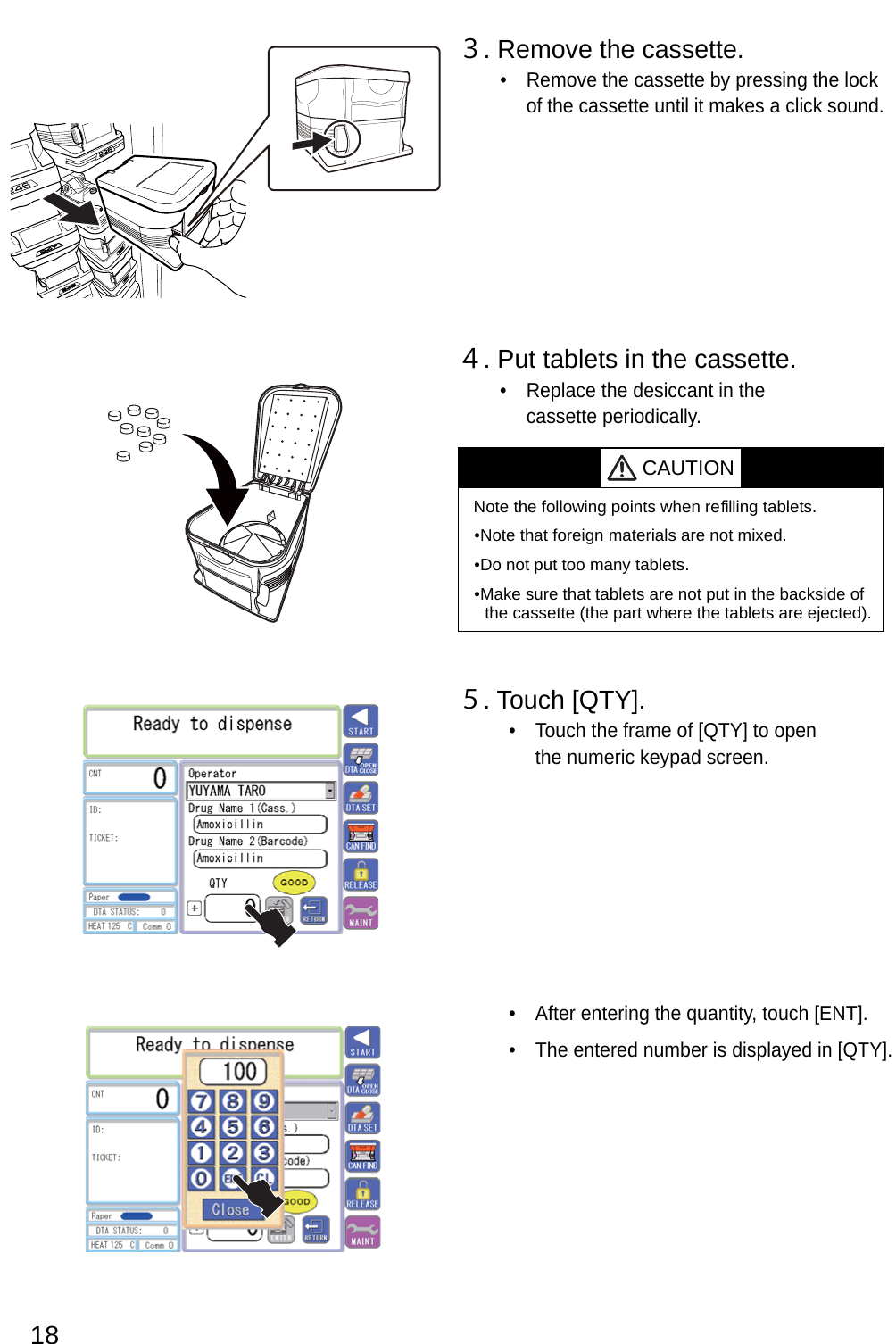 18３. Remove the cassette.Remove the cassette by pressing the lock • of the cassette until it makes a click sound.４. Put tablets in the cassette.Replace the desiccant in the • cassette periodically. CAUTIONNote the following points when re filling tablets.Note that foreign materials are not mixed.•Do not put too many tablets.•Make sure that tablets are not put in the backside of • the cassette (the part where the tablets are ejected).５. Touch [QTY].Touch the frame of [QTY] to open • the numeric keypad screen..]TNE[ hcuot ,ytitnauq eht gniretne retfA • .]YTQ[ ni deyalpsid si rebmun deretne ehT • 