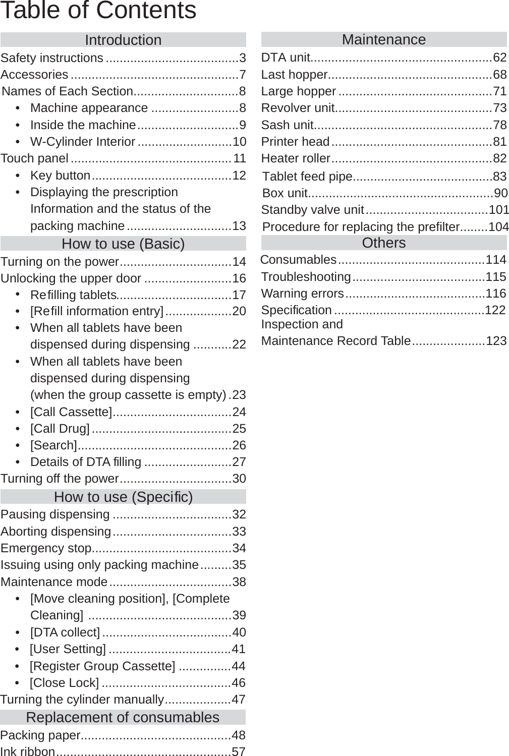 IntroductionSafety instructions ......................................3Accessories ................................................7Names of Each Section..............................8Machine appearance•  .........................8Inside the machine•  .............................9W-Cylinder Interior   • ...........................10Touch panel ..............................................11Key button•  ........................................12Displaying the prescription • Information and the status of the packing machine ..............................13How to use (Basic)Turning on the power ................................14Unlocking the upper door .........................16Refilling tablets•  .................................17[Refill information entry] 02...................  •When all tablets have been • dispensed during dispensing ...........22When all tablets have been • dispensed during dispensing    32. )ytpme si ettessac puorg eht nehw([Call Cassette]•  ..................................24[Call Drug]•  ........................................25[Search]•  ............................................26Details of DTA  filling•  .........................27Turning off the power ................................30How to use (Speci fic)Pausing dispensing ..................................32Aborting dispensing ..................................33Emergency stop........................................34Issuing using only packing machine .........35Maintenance mode ...................................38[Move cleaning position], [Complete • Cleaning]  .........................................39[DTA collect]•  .....................................40[User Setting]•  ...................................41[Register Group Cassette] 44...............  •[Close Lock]•  .....................................46Turning the cylinder manually ...................47Replacement of consumablesPacking paper...........................................48Ink ribbon ..................................................57MaintenanceLast hopper...............................................68Large hopper ............................................71Revolver unit.............................................73Sash unit...................................................78Printer head ..............................................81Heater roller ..............................................82OthersTroubleshooting ......................................115Warning errors ........................................116Speci fication ...........................................122Inspection and Maintenance Record Table .....................123Table of ContentsDTA unit....................................................62Tablet feed pipe........................................83Box unit.....................................................90Standby valve unit ...................................101Procedure for replacing the prefilter........104Consumables ..........................................114