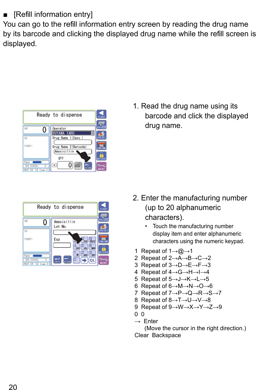 [Re fill information entry] ■You can go to the re fill information entry screen by reading the drug name by its barcode and clicking the displayed drug name while the re fill screen is displayed.1. Read the drug name using its barcode and click the displayed drug name.2. Enter the manufacturing number (up to 20 alphanumeric characters).Touch the manufacturing number • display item and enter alphanumeric characters using the numeric keypad.1  Repeat of 1→@→12  Repeat of 2→A→B→C→23  Repeat of 3→D→E→F→34  Repeat of 4→G→H→I→45  Repeat of 5→J→K→L→56  Repeat of 6→M→N→O→67  Repeat of 7→P→Q→R→S→78  Repeat of 8→T→U→V→89  Repeat of 9→W→X→Y→Z→90  0→  Enter      (Move the cursor in the right direction.) Clear  Backspace20