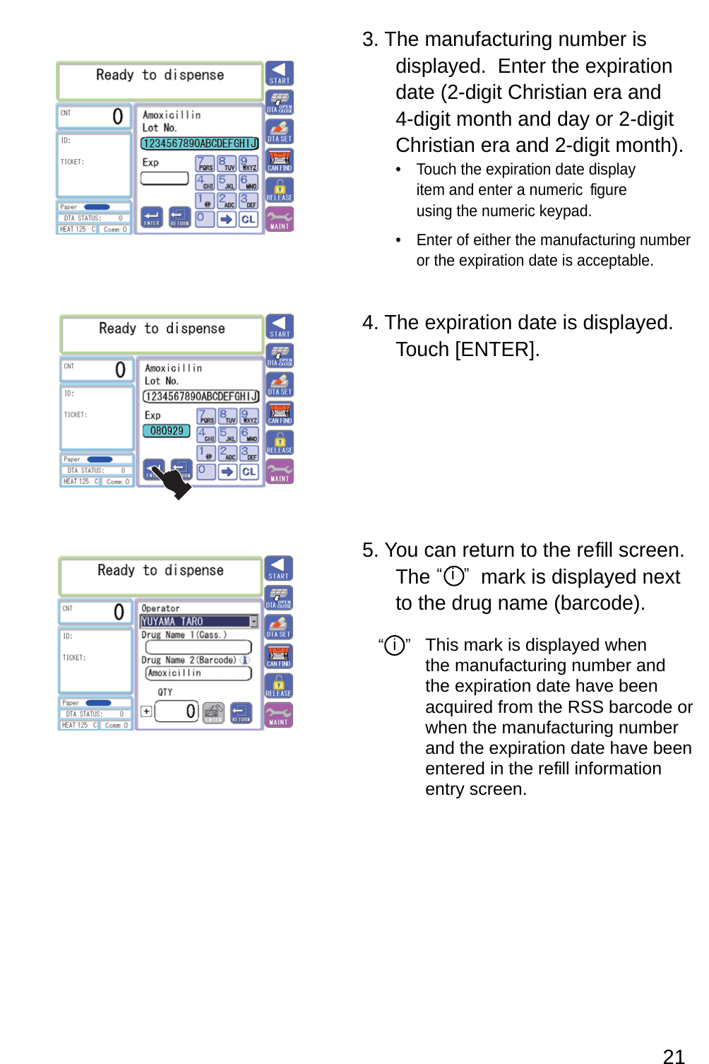 3. The manufacturing number is displayed.  Enter the expiration date (2-digit Christian era and 4-digit month and day or 2-digit Christian era and 2-digit month).Touch the expiration date display • item and enter a numeric  figure using the numeric keypad.Enter of either the manufacturing number • or the expiration date is acceptable.4. The expiration date is displayed.  Touch [ENTER].5. You can return to the refill screen.  The         mark is displayed next to the drug name (barcode).“  i  ” “  i  ”  This mark is displayed when the manufacturing number and the expiration date have been acquired from the RSS barcode or when the manufacturing number and the expiration date have been entered in the re fill information entry screen.21