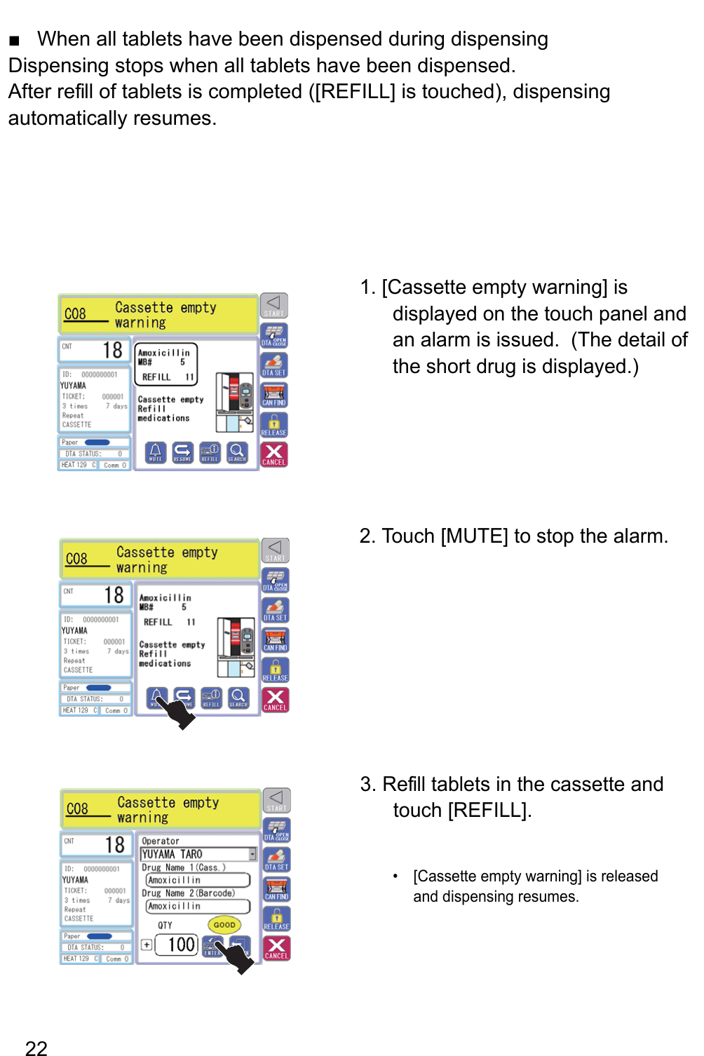 When all tablets have been dispensed during dispensing ■Dispensing stops when all tablets have been dispensed.After re fill of tablets is completed ([REFILL] is touched), dispensing automatically resumes.1. [Cassette empty warning] is displayed on the touch panel and an alarm is issued.  (The detail of the short drug is displayed.)2. Touch [MUTE] to stop the alarm.[Cassette empty warning] is released • and dispensing resumes.3. Re fill tablets in the cassette and touch [REFILL]. 22