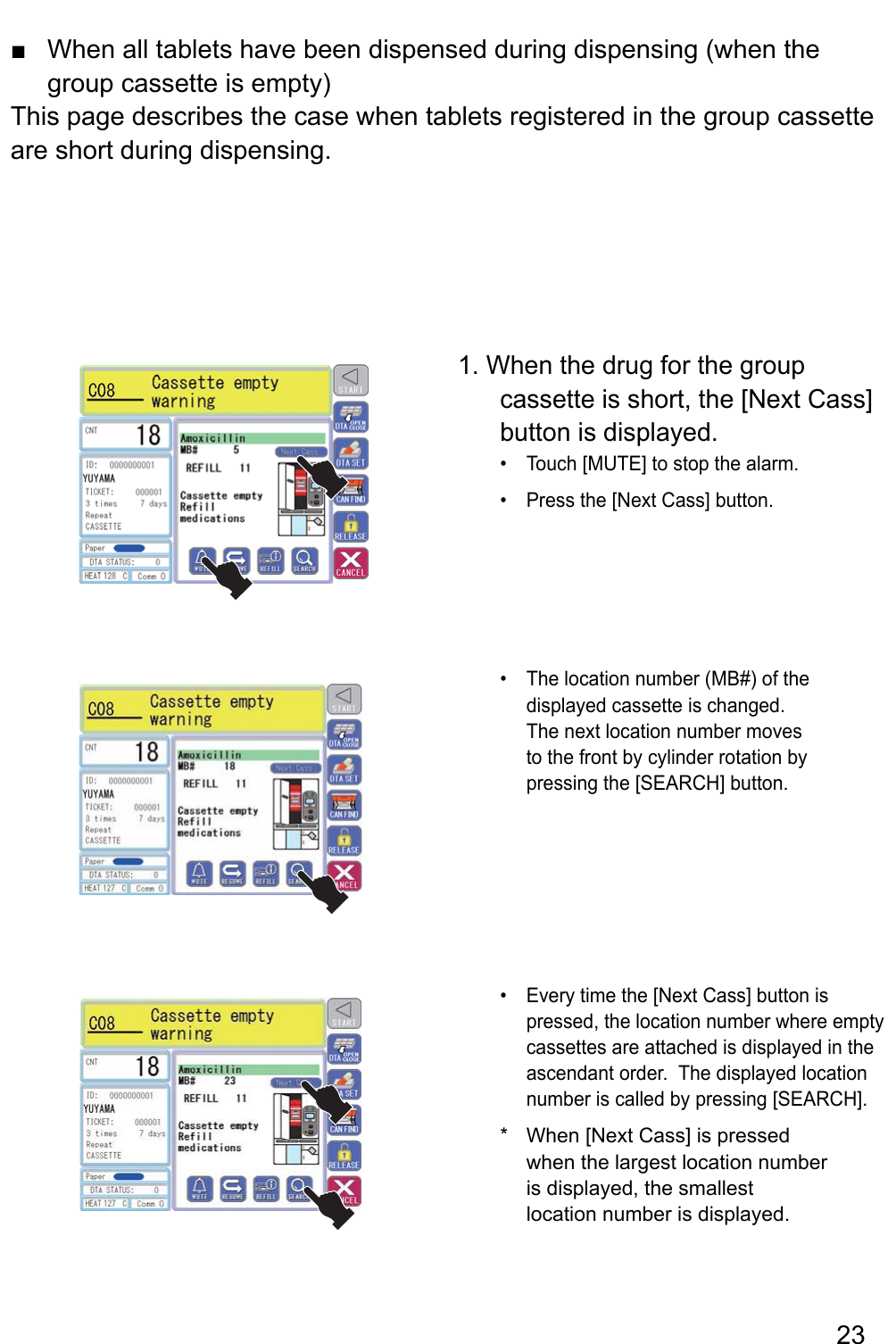 When all tablets have been dispensed during dispensing (when the  ■group cassette is empty)This page describes the case when tablets registered in the group cassette are short during dispensing.1. When the drug for the group cassette is short, the [Next Cass] button is displayed.Touch [MUTE] to stop the alarm.• Press the [Next Cass] button.• The location number (MB#) of the • displayed cassette is changed.  The next location number moves to the front by cylinder rotation by pressing the [SEARCH] button. si nottub ]ssaC txeN[ eht emit yrevE • pressed, the location number where empty cassettes are attached is displayed in the ascendant order.  The displayed location number is called by pressing [SEARCH].When [Next Cass] is pressed * when the largest location number is displayed, the smallest location number is displayed.23