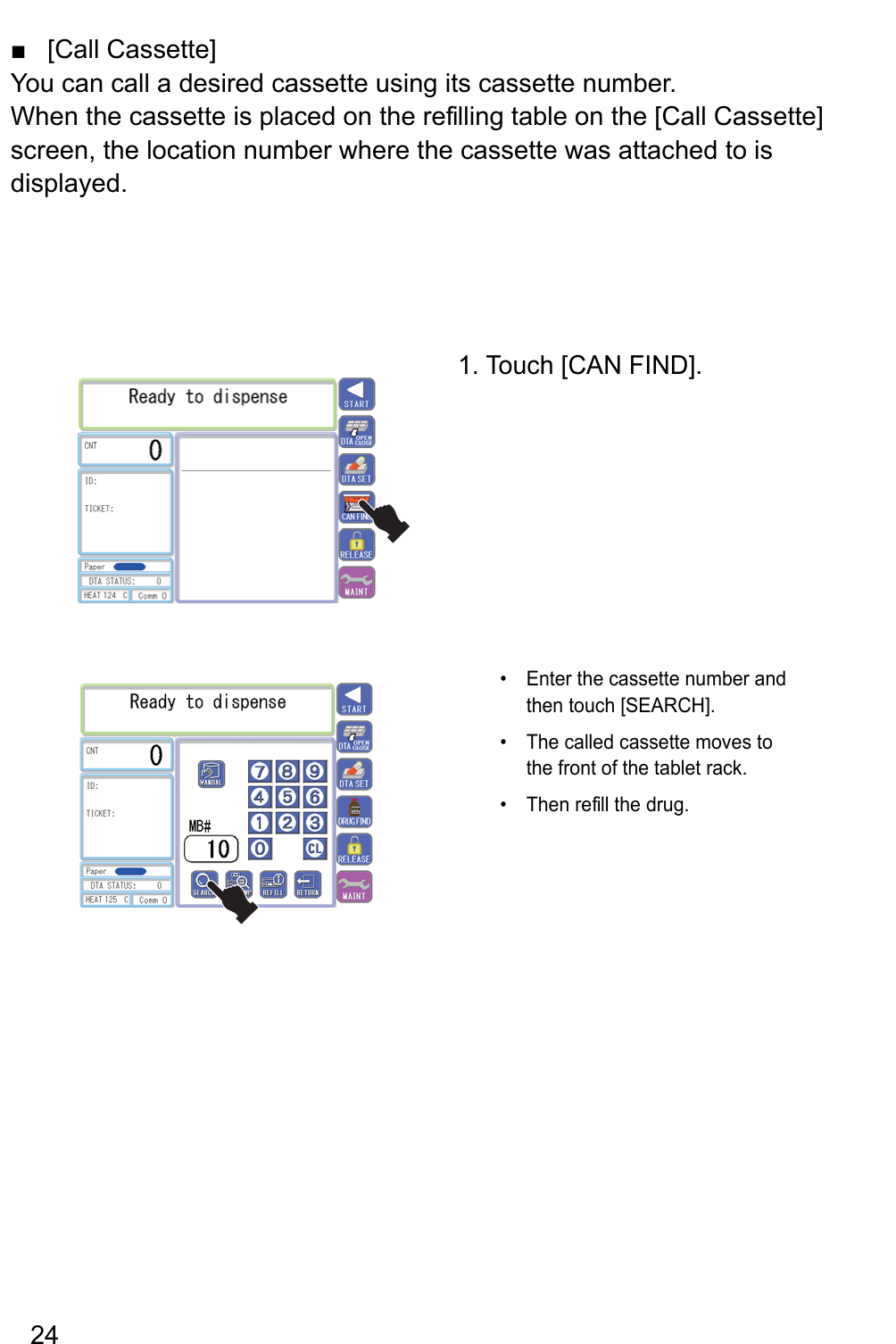 [Call Cassette] ■You can call a desired cassette using its cassette number.When the cassette is placed on the re filling table on the [Call Cassette] screen, the location number where the cassette was attached to is displayed.1. Touch [CAN FIND].Enter the cassette number and • then touch [SEARCH].The called cassette moves to • the front of the tablet rack.er nehT   fill the drug. • 24