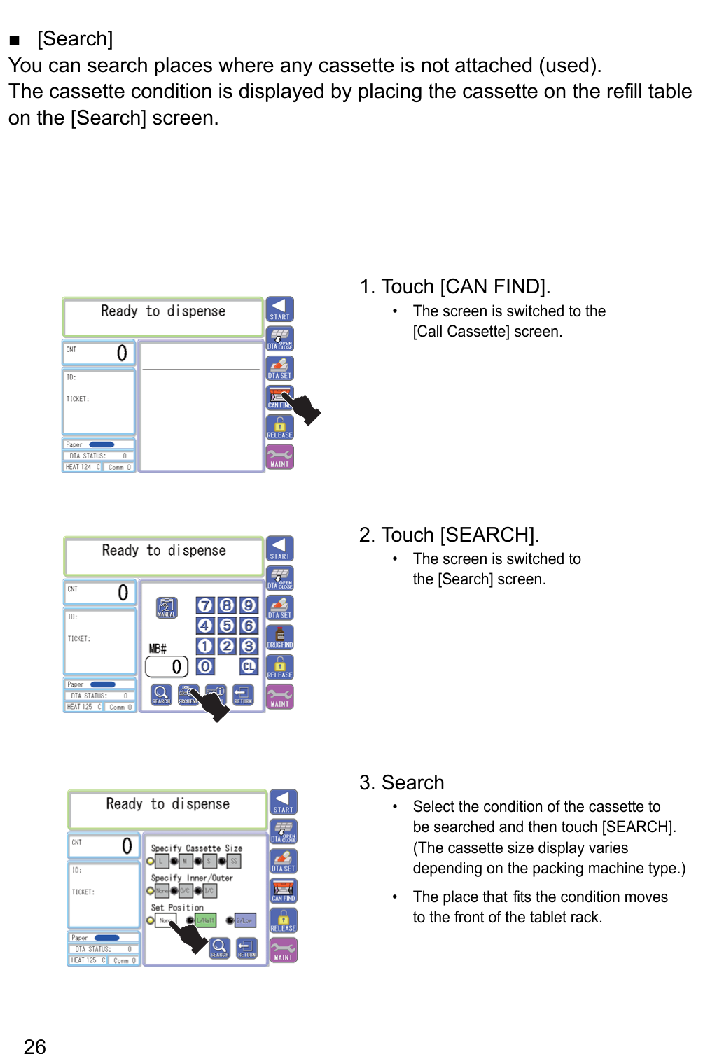  ]hcraeS[■You can search places where any cassette is not attached (used).The cassette condition is displayed by placing the cassette on the re fill table on the [Search] screen.1. Touch [CAN FIND].The screen is switched to the • [Call Cassette] screen.2. Touch [SEARCH].The screen is switched to • the [Search] screen.3. SearchSelect the condition of the cassette to • be searched and then touch [SEARCH].  (The cassette size display varies depending on the packing machine type.)The place that  fits the condition moves • to the front of the tablet rack.26