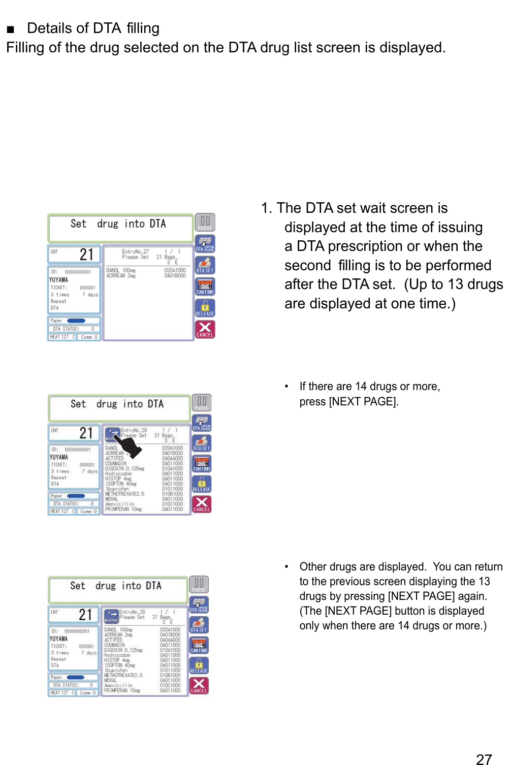 Details of DTA  filling ■Filling of the drug selected on the DTA drug list screen is displayed.1. The DTA set wait screen is displayed at the time of issuing a DTA prescription or when the second  filling is to be performed after the DTA set.  (Up to 13 drugs are displayed at one time.) ,erom ro sgurd 41 era ereht fI • press [NEXT PAGE].Other drugs are displayed.  You can return • to the previous screen displaying the 13 drugs by pressing [NEXT PAGE] again.  (The [NEXT PAGE] button is displayed only when there are 14 drugs or more.)27