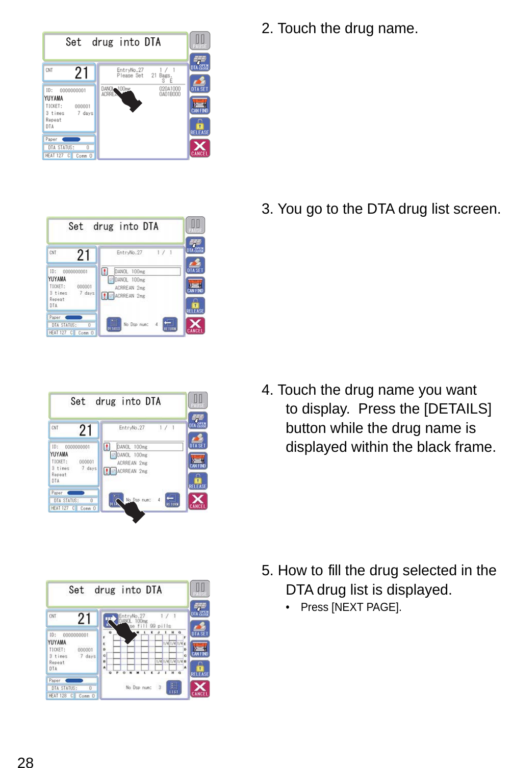 2. Touch the drug name.3. You go to the DTA drug list screen.4. Touch the drug name you want to display.  Press the [DETAILS] button while the drug name is displayed within the black frame.5. How to  fill the drug selected in the DTA drug list is displayed.Press [NEXT PAGE].• 28