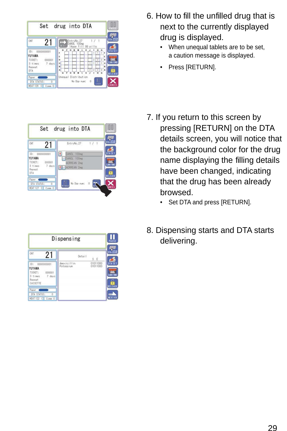 6. How to  fill the unfilled drug that is next to the currently displayed drug is displayed.When unequal tablets are to be set, • a caution message is displayed.Press [RETURN].• 7. If you return to this screen by pressing [RETURN] on the DTA details screen, you will notice that the background color for the drug name displaying the  filling details have been changed, indicating that the drug has been already browsed.Set DTA and press [RETURN].• 8. Dispensing starts and DTA starts delivering.29