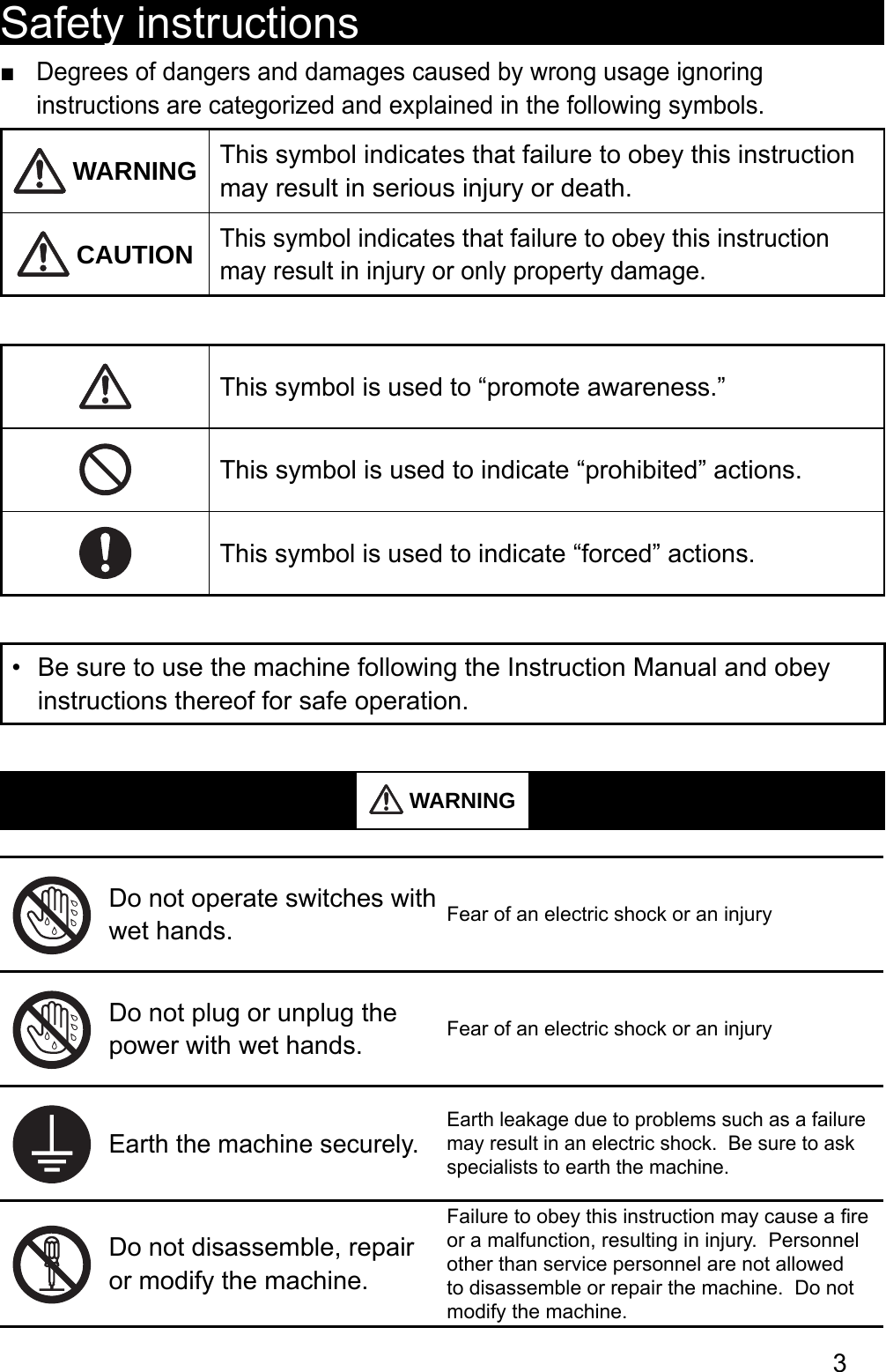 3Safety instructionsDegrees of dangers and damages caused by wrong usage ignoring  ■instructions are categorized and explained in the following symbols. WARNING This symbol indicates that failure to obey this instruction may result in serious injury or death. CAUTIONThis symbol indicates that failure to obey this instruction may result in injury or only property damage.This symbol is used to “promote awareness.”This symbol is used to indicate “prohibited” actions.This symbol is used to indicate “forced” actions.Be sure to use the machine following the Instruction Manual and obey • instructions thereof for safe operation. WARNINGDo not operate switches with wet hands. Fear of an electric shock or an injuryDo not plug or unplug the power with wet hands. Fear of an electric shock or an injuryEarth the machine securely.Earth leakage due to problems such as a failure may result in an electric shock.  Be sure to ask specialists to earth the machine.Do not disassemble, repair or modify the machine.Failure to obey this instruction may cause a ﬁ re or a malfunction, resulting in injury.  Personnel other than service personnel are not allowed to disassemble or repair the machine.  Do not modify the machine.はじめに