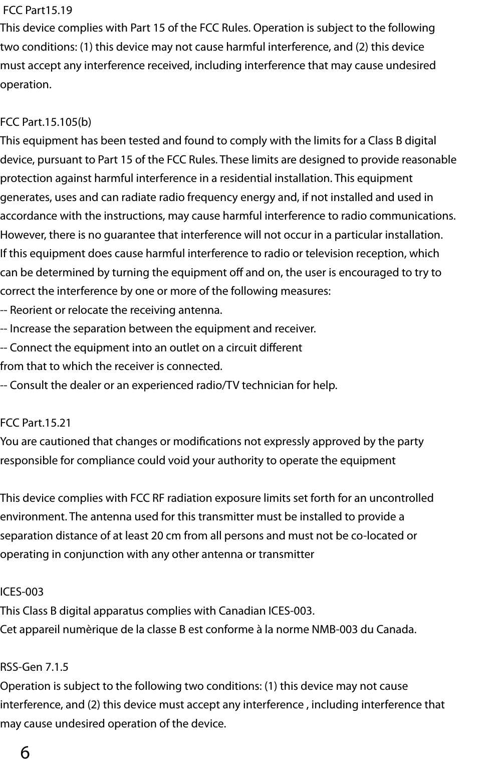 6 FCC Part15.19This device complies with Part 15 of the FCC Rules. Operation is subject to the following two conditions: (1) this device may not cause harmful interference, and (2) this device must accept any interference received, including interference that may cause undesired operation.FCC Part.15.105(b)This equipment has been tested and found to comply with the limits for a Class B digital device, pursuant to Part 15 of the FCC Rules. These limits are designed to provide reasonable protection against harmful interference in a residential installation. This equipment generates, uses and can radiate radio frequency energy and, if not installed and used in accordance with the instructions, may cause harmful interference to radio communications. However, there is no guarantee that interference will not occur in a particular installation. If this equipment does cause harmful interference to radio or television reception, which can be determined by turning the equipment o  and on, the user is encouraged to try to correct the interference by one or more of the following measures:-- Reorient or relocate the receiving antenna.-- Increase the separation between the equipment and receiver.-- Connect the equipment into an outlet on a circuit di erentfrom that to which the receiver is connected.-- Consult the dealer or an experienced radio/TV technician for help.FCC Part.15.21You are cautioned that changes or modi cations not expressly approved by the party responsible for compliance could void your authority to operate the equipmentThis device complies with FCC RF radiation exposure limits set forth for an uncontrolled environment. The antenna used for this transmitter must be installed to provide a separation distance of at least 20 cm from all persons and must not be co-located or operating in conjunction with any other antenna or transmitterICES-003This Class B digital apparatus complies with Canadian ICES-003.Cet appareil numèrique de la classe B est conforme à la norme NMB-003 du Canada. RSS-Gen 7.1.5Operation is subject to the following two conditions: (1) this device may not cause interference, and (2) this device must accept any interference , including interference that may cause undesired operation of the device.