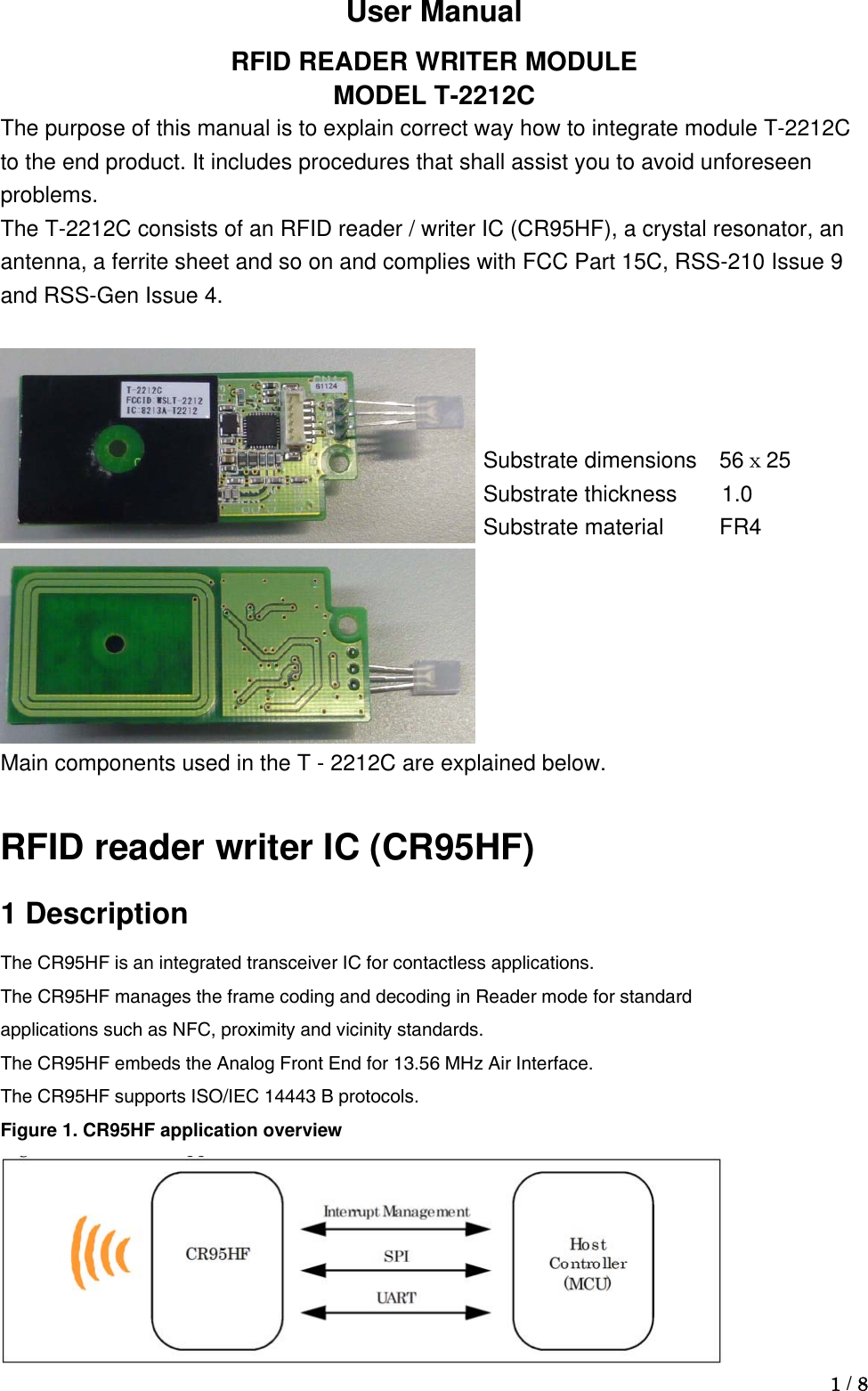  1 / 8  Substrate dimensions 56ｘ25Substrate thickness    1.0 Substrate material     FR4 User Manual RFID READER WRITER MODULE MODEL T-2212C The purpose of this manual is to explain correct way how to integrate module T-2212C to the end product. It includes procedures that shall assist you to avoid unforeseen problems. The T-2212C consists of an RFID reader / writer IC (CR95HF), a crystal resonator, an antenna, a ferrite sheet and so on and complies with FCC Part 15C, RSS-210 Issue 9 and RSS-Gen Issue 4.    Main components used in the T - 2212C are explained below.  RFID reader writer IC (CR95HF) 1 Description The CR95HF is an integrated transceiver IC for contactless applications. The CR95HF manages the frame coding and decoding in Reader mode for standard applications such as NFC, proximity and vicinity standards. The CR95HF embeds the Analog Front End for 13.56 MHz Air Interface. The CR95HF supports ISO/IEC 14443 B protocols. Figure 1. CR95HF application overview  