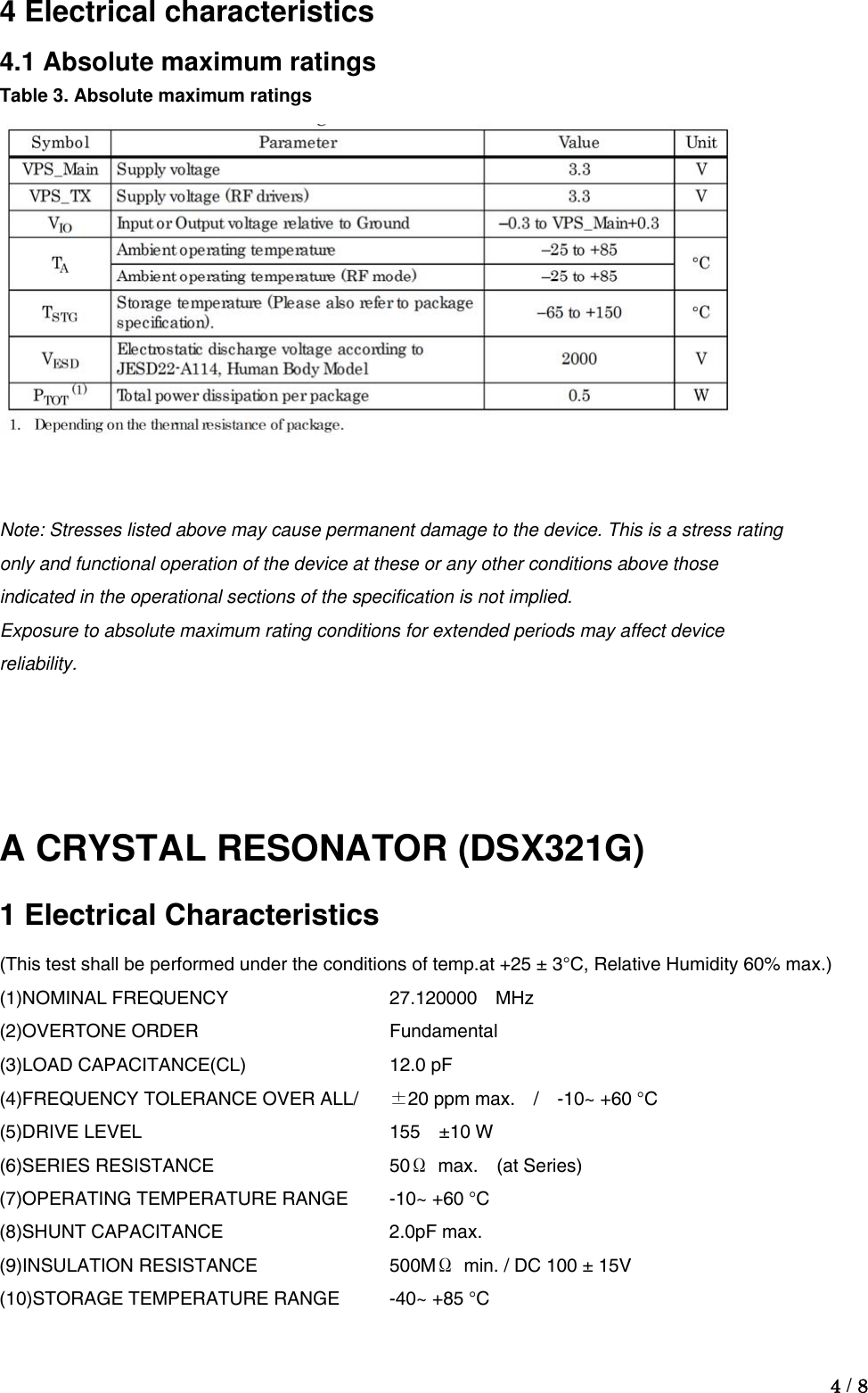  4 / 8  4 Electrical characteristics 4.1 Absolute maximum ratings Table 3. Absolute maximum ratings    Note: Stresses listed above may cause permanent damage to the device. This is a stress rating only and functional operation of the device at these or any other conditions above those indicated in the operational sections of the specification is not implied. Exposure to absolute maximum rating conditions for extended periods may affect device reliability.   A CRYSTAL RESONATOR (DSX321G) 1 Electrical Characteristics (This test shall be performed under the conditions of temp.at +25 ± 3°C, Relative Humidity 60% max.) (1)NOMINAL FREQUENCY     27.120000    MHz (2)OVERTONE ORDER   Fundamental (3)LOAD CAPACITANCE(CL)    12.0 pF (4)FREQUENCY TOLERANCE OVER ALL/  ±20 ppm max.  /  -10~ +60 °C (5)DRIVE LEVEL    155  ±10 W (6)SERIES RESISTANCE   50Ω max.  (at Series) (7)OPERATING TEMPERATURE RANGE  -10~ +60 °C (8)SHUNT CAPACITANCE   2.0pF max. (9)INSULATION RESISTANCE    500MΩ  min. / DC 100 ± 15V (10)STORAGE TEMPERATURE RANGE  -40~ +85 °C   