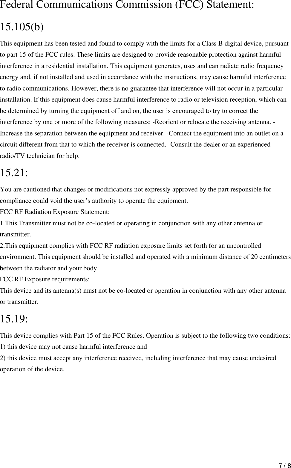  7 / 8  Federal Communications Commission (FCC) Statement: 15.105(b)  This equipment has been tested and found to comply with the limits for a Class B digital device, pursuant to part 15 of the FCC rules. These limits are designed to provide reasonable protection against harmful interference in a residential installation. This equipment generates, uses and can radiate radio frequency energy and, if not installed and used in accordance with the instructions, may cause harmful interference to radio communications. However, there is no guarantee that interference will not occur in a particular installation. If this equipment does cause harmful interference to radio or television reception, which can be determined by turning the equipment off and on, the user is encouraged to try to correct the interference by one or more of the following measures: -Reorient or relocate the receiving antenna. -Increase the separation between the equipment and receiver. -Connect the equipment into an outlet on a circuit different from that to which the receiver is connected. -Consult the dealer or an experienced radio/TV technician for help.     15.21:  You are cautioned that changes or modifications not expressly approved by the part responsible for compliance could void the user’s authority to operate the equipment.     FCC RF Radiation Exposure Statement:     1.This Transmitter must not be co-located or operating in conjunction with any other antenna or transmitter.  2.This equipment complies with FCC RF radiation exposure limits set forth for an uncontrolled environment. This equipment should be installed and operated with a minimum distance of 20 centimeters between the radiator and your body.     FCC RF Exposure requirements:     This device and its antenna(s) must not be co-located or operation in conjunction with any other antenna or transmitter.     15.19:  This device complies with Part 15 of the FCC Rules. Operation is subject to the following two conditions:   1) this device may not cause harmful interference and   2) this device must accept any interference received, including interference that may cause undesired operation of the device.    