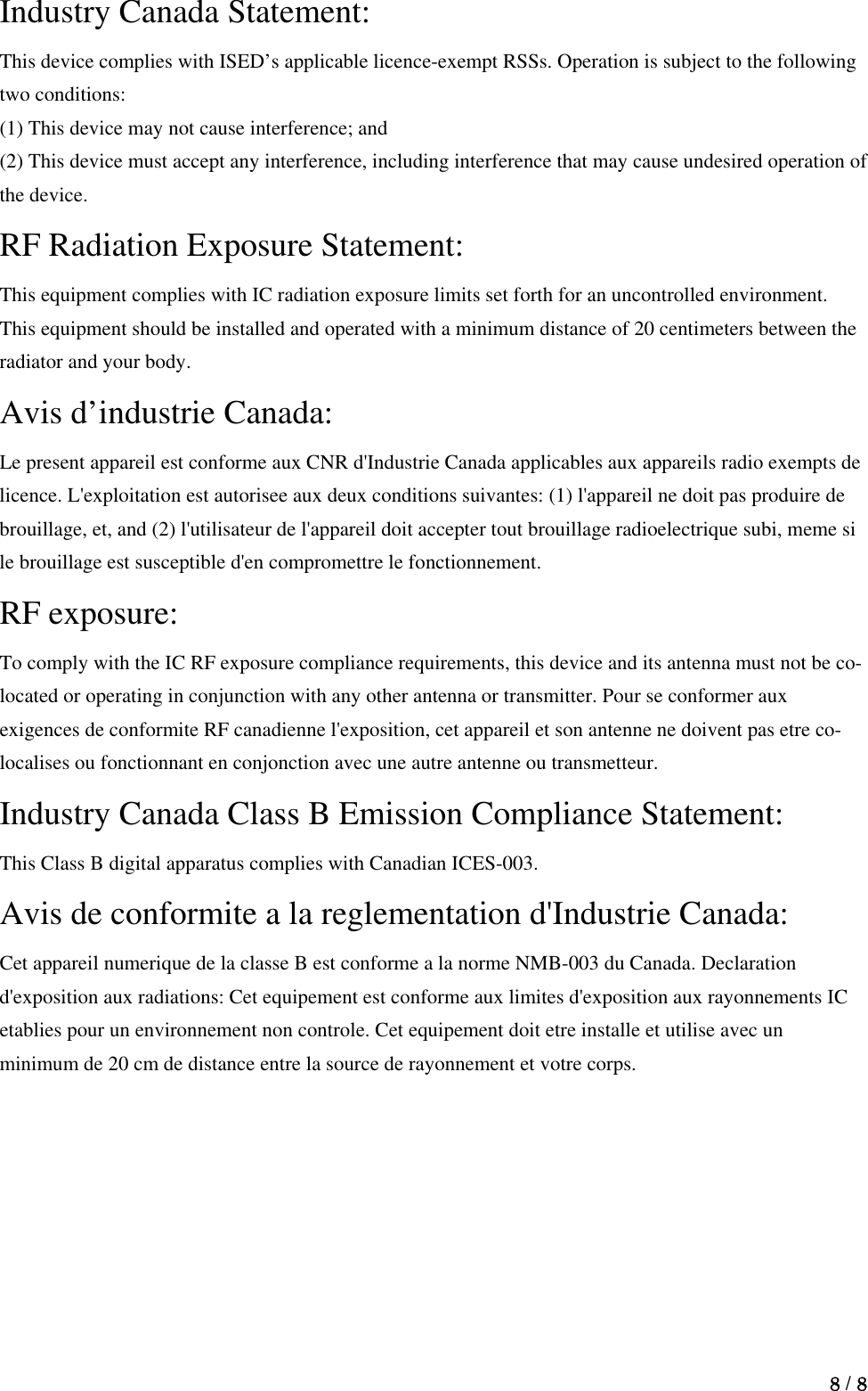  8 / 8  Industry Canada Statement: This device complies with ISED’s applicable licence-exempt RSSs. Operation is subject to the following two conditions:   (1) This device may not cause interference; and   (2) This device must accept any interference, including interference that may cause undesired operation of the device.   RF Radiation Exposure Statement:     This equipment complies with IC radiation exposure limits set forth for an uncontrolled environment. This equipment should be installed and operated with a minimum distance of 20 centimeters between the radiator and your body.     Avis d’industrie Canada:   Le present appareil est conforme aux CNR d&apos;Industrie Canada applicables aux appareils radio exempts de licence. L&apos;exploitation est autorisee aux deux conditions suivantes: (1) l&apos;appareil ne doit pas produire de brouillage, et, and (2) l&apos;utilisateur de l&apos;appareil doit accepter tout brouillage radioelectrique subi, meme si le brouillage est susceptible d&apos;en compromettre le fonctionnement.     RF exposure:   To comply with the IC RF exposure compliance requirements, this device and its antenna must not be co-located or operating in conjunction with any other antenna or transmitter. Pour se conformer aux exigences de conformite RF canadienne l&apos;exposition, cet appareil et son antenne ne doivent pas etre co-localises ou fonctionnant en conjonction avec une autre antenne ou transmetteur.     Industry Canada Class B Emission Compliance Statement:   This Class B digital apparatus complies with Canadian ICES-003.     Avis de conformite a la reglementation d&apos;Industrie Canada:   Cet appareil numerique de la classe B est conforme a la norme NMB-003 du Canada. Declaration d&apos;exposition aux radiations: Cet equipement est conforme aux limites d&apos;exposition aux rayonnements IC etablies pour un environnement non controle. Cet equipement doit etre installe et utilise avec un minimum de 20 cm de distance entre la source de rayonnement et votre corps.   