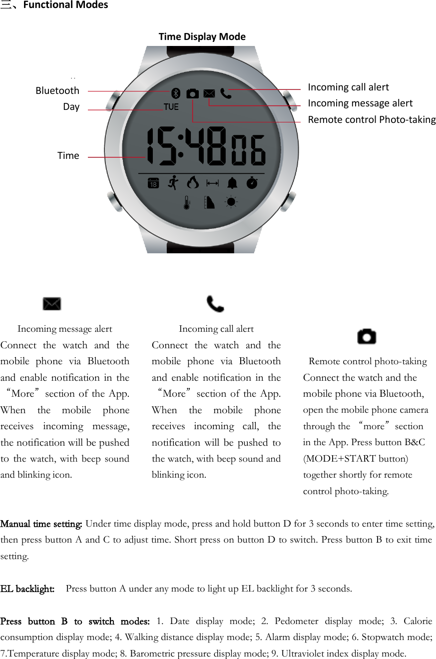 三、Functional Modes                                Time Display Mode              Incoming message alert Connect  the  watch  and  the mobile  phone  via  Bluetooth and  enable notification in the “More”section of the App. When  the  mobile  phone receives  incoming  message, the notification will be pushed to  the  watch,  with  beep  sound and blinking icon.   Incoming call alert Connect  the  watch  and  the mobile  phone  via  Bluetooth and  enable notification in  the “More”section of the App. When  the  mobile  phone receives  incoming  call,  the notification will  be pushed  to the watch, with beep sound and blinking icon.      Remote control photo-taking Connect the watch and the mobile phone via Bluetooth, open the mobile phone camera through the “more”section in the App. Press button B&amp;C (MODE+START button) together shortly for remote control photo-taking. Manual time setting: Under time display mode, press and hold button D for 3 seconds to enter time setting, then press button A and C to adjust time. Short press on button D to switch. Press button B to exit time setting.  EL backlight:  Press button A under any mode to light up EL backlight for 3 seconds.  Press  button  B  to  switch  modes:  1.  Date  display  mode;  2.  Pedometer  display  mode;  3.  Calorie consumption display mode; 4. Walking distance display mode; 5. Alarm display mode; 6. Stopwatch mode; 7.Temperature display mode; 8. Barometric pressure display mode; 9. Ultraviolet index display mode.      Bluetooth      Day       Time   Incoming call alert Incoming message alert Remote control Photo-taking   