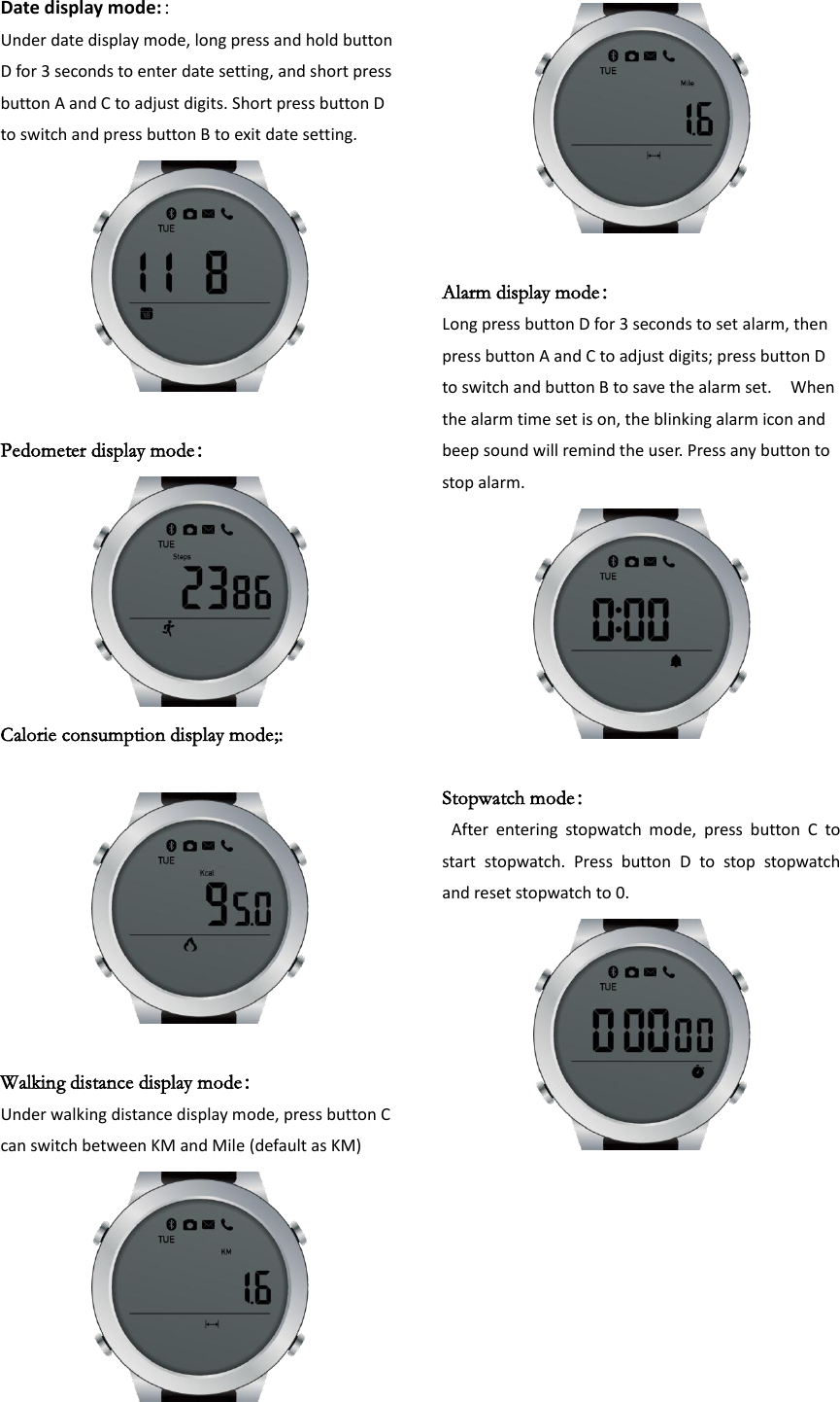 Date display mode:：   Under date display mode, long press and hold button D for 3 seconds to enter date setting, and short press button A and C to adjust digits. Short press button D to switch and press button B to exit date setting.   Pedometer display mode：  Calorie consumption display mode;:                                  Walking distance display mode： Under walking distance display mode, press button C can switch between KM and Mile (default as KM)   Alarm display mode： Long press button D for 3 seconds to set alarm, then press button A and C to adjust digits; press button D to switch and button B to save the alarm set.    When the alarm time set is on, the blinking alarm icon and beep sound will remind the user. Press any button to stop alarm.                              Stopwatch mode：   After  entering  stopwatch  mode,  press  button  C  to start  stopwatch.  Press  button  D  to  stop  stopwatch and reset stopwatch to 0.         