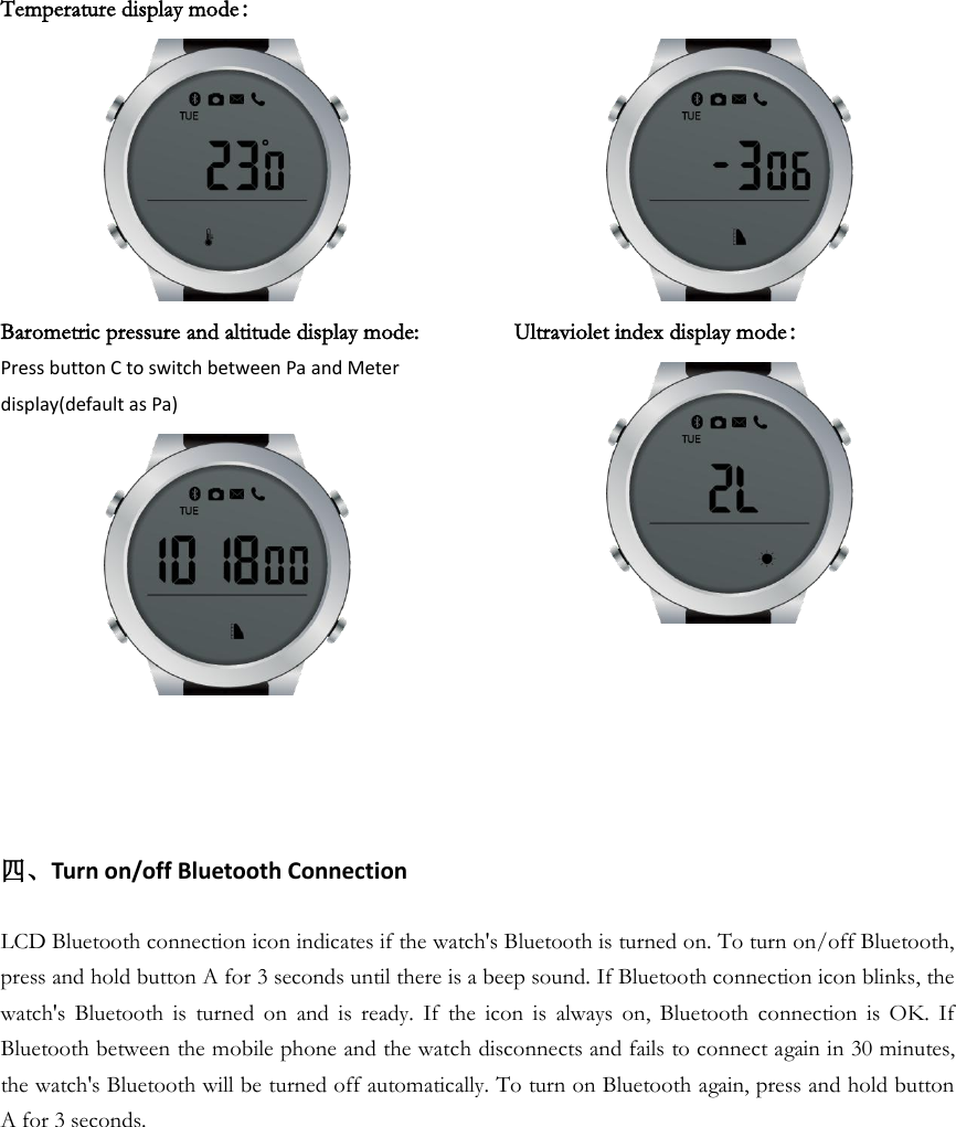Temperature display mode：  Barometric pressure and altitude display mode: Press button C to switch between Pa and Meter display(default as Pa)        Ultraviolet index display mode：   四、Turn on/off Bluetooth Connection  LCD Bluetooth connection icon indicates if the watch&apos;s Bluetooth is turned on. To turn on/off Bluetooth, press and hold button A for 3 seconds until there is a beep sound. If Bluetooth connection icon blinks, the watch&apos;s  Bluetooth  is  turned  on  and  is  ready.  If  the  icon  is  always  on,  Bluetooth  connection  is  OK.  If Bluetooth between the mobile phone and the watch disconnects and fails to connect again in 30 minutes, the watch&apos;s Bluetooth will be turned off automatically. To turn on Bluetooth again, press and hold button A for 3 seconds.             
