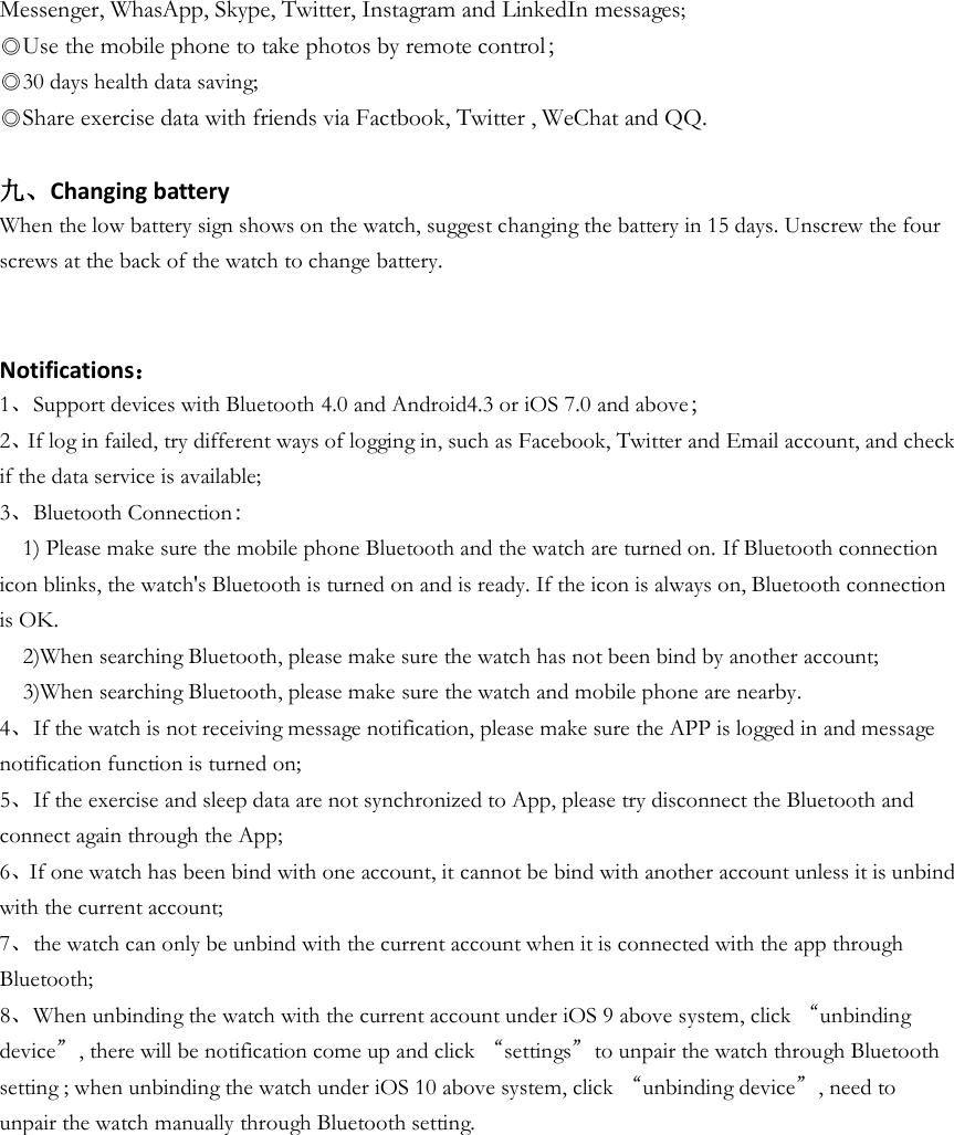Messenger, WhasApp, Skype, Twitter, Instagram and LinkedIn messages; ◎Use the mobile phone to take photos by remote control； ◎30 days health data saving; ◎Share exercise data with friends via Factbook, Twitter , WeChat and QQ.  九、Changing battery When the low battery sign shows on the watch, suggest changing the battery in 15 days. Unscrew the four screws at the back of the watch to change battery.   Notifications： 1、Support devices with Bluetooth 4.0 and Android4.3 or iOS 7.0 and above； 2、If log in failed, try different ways of logging in, such as Facebook, Twitter and Email account, and check if the data service is available; 3、Bluetooth Connection：   1) Please make sure the mobile phone Bluetooth and the watch are turned on. If Bluetooth connection icon blinks, the watch&apos;s Bluetooth is turned on and is ready. If the icon is always on, Bluetooth connection is OK.   2)When searching Bluetooth, please make sure the watch has not been bind by another account;   3)When searching Bluetooth, please make sure the watch and mobile phone are nearby. 4、If the watch is not receiving message notification, please make sure the APP is logged in and message notification function is turned on; 5、If the exercise and sleep data are not synchronized to App, please try disconnect the Bluetooth and connect again through the App; 6、If one watch has been bind with one account, it cannot be bind with another account unless it is unbind with the current account; 7、the watch can only be unbind with the current account when it is connected with the app through Bluetooth; 8、When unbinding the watch with the current account under iOS 9 above system, click “unbinding device”, there will be notification come up and click “settings”to unpair the watch through Bluetooth setting ; when unbinding the watch under iOS 10 above system, click “unbinding device”, need to unpair the watch manually through Bluetooth setting.     