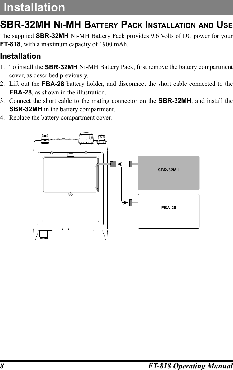 8FT-818 Operating ManualInstallationSbr-32Mh ni-Mh batterY pack inStallatiOn and uSeThe supplied SBR-32MH Ni-MH Battery Pack provides 9.6 Volts of DC power for your FT-818, with a maximum capacity of 1900 mAh.Installation1.  To install the SBR-32MH Ni-MH Battery Pack, rst remove the battery compartment cover, as described previously.2.  Lift out the FBA-28 battery holder, and disconnect the short cable connected to the FBA-28, as shown in the illustration.3.  Connect the short cable to the mating connector on the SBR-32MH, and install the SBR-32MH in the battery compartment.4.  Replace the battery compartment cover.FBA-28SBR-32MH