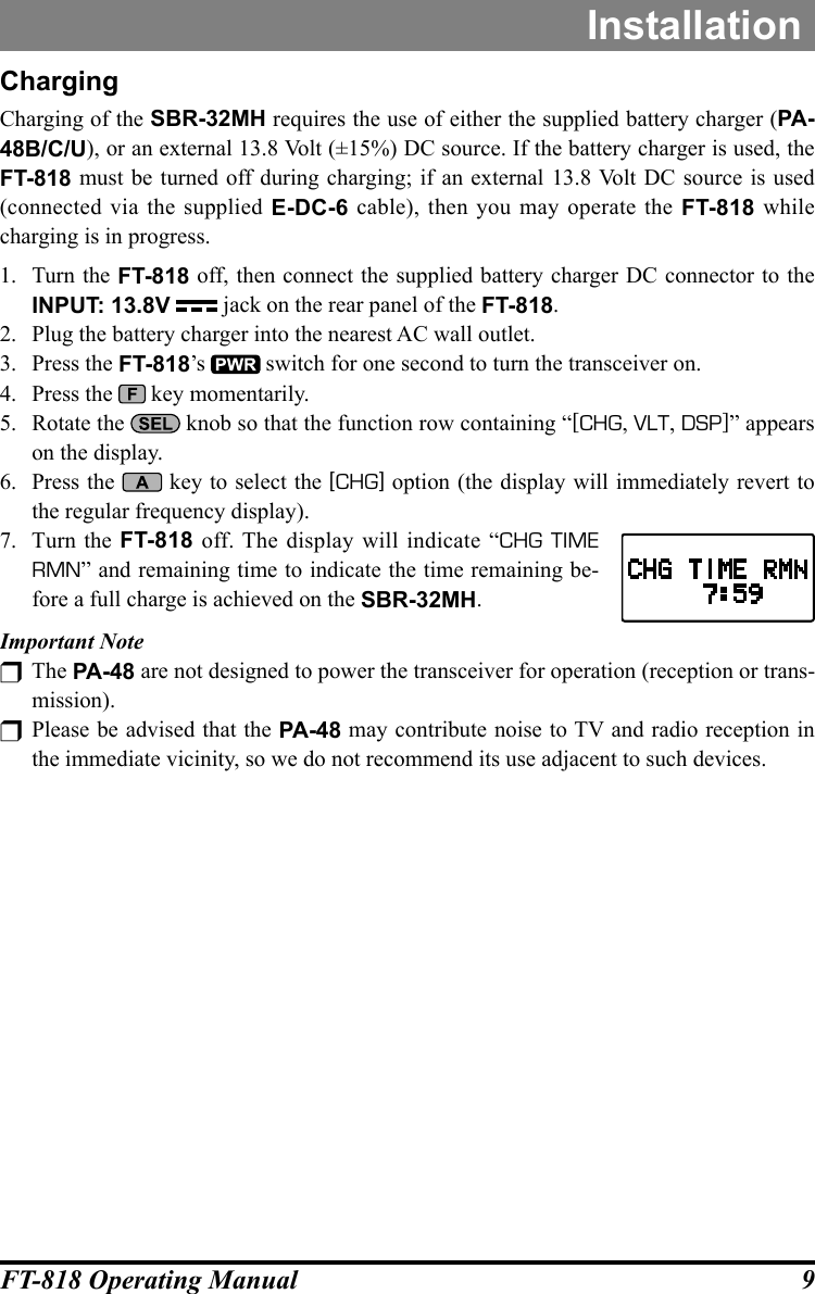 9FT-818 Operating ManualInstallationChargingCharging of the SBR-32MH requires the use of either the supplied battery charger (PA-48B/C/U), or an external 13.8 Volt (±15%) DC source. If the battery charger is used, the FT-818 must be turned off during charging; if an external 13.8 Volt DC source is used (connected via the supplied E-DC-6 cable), then you may operate the FT-818 while charging is in progress.1.  Turn the FT-818 off, then connect the supplied battery charger DC connector to the INPUT: 13.8V  jack on the rear panel of the FT-818.2.  Plug the battery charger into the nearest AC wall outlet.3.  Press the FT-818’s   switch for one second to turn the transceiver on.4.  Press the   key momentarily.5.  Rotate the   knob so that the function row containing “[CHG, VLT, DSP]” appears on the display.6.  Press the   key to select the [CHG] option (the display will immediately revert to the regular frequency display).7.  Turn the FT-818 off. The display will indicate “CHG TIME RMN” and remaining time to indicate the time remaining be-fore a full charge is achieved on the SBR-32MH.Important Note  The PA-48 are not designed to power the transceiver for operation (reception or trans-mission). Please be advised that the PA-48 may contribute noise to TV and radio reception in the immediate vicinity, so we do not recommend its use adjacent to such devices.