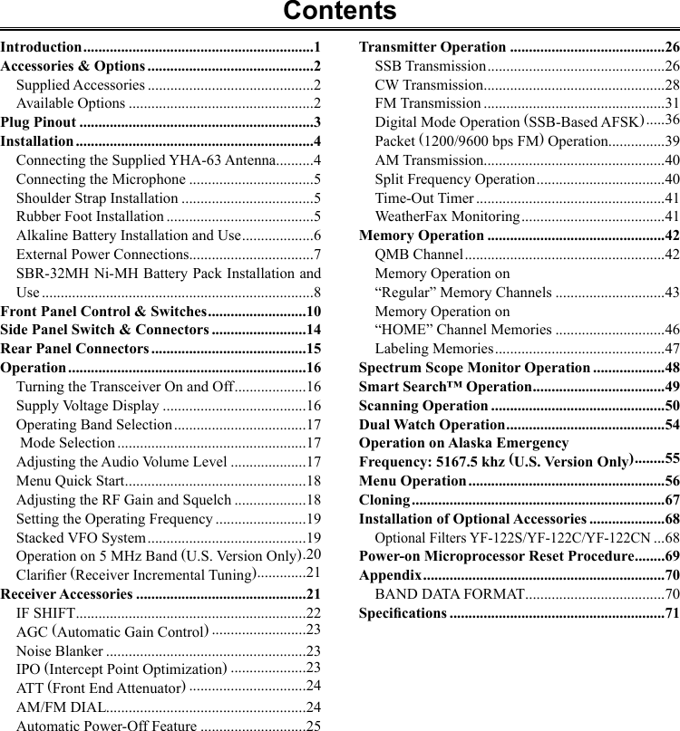 ContentsIntroduction .............................................................1Accessories &amp; Options ............................................2Supplied Accessories ............................................2Available Options .................................................2Plug Pinout ..............................................................3Installation ...............................................................4Connecting the Supplied YHA-63 Antenna ..........4Connecting the Microphone .................................5Shoulder Strap Installation ...................................5Rubber Foot Installation .......................................5Alkaline Battery Installation and Use ...................6External Power Connections.................................7SBR-32MH Ni-MH Battery Pack Installation and Use ........................................................................8Front Panel Control &amp; Switches ..........................10Side Panel Switch &amp; Connectors .........................14Rear Panel Connectors .........................................15Operation ...............................................................16Turning the Transceiver On and Off ...................16Supply Voltage Display ......................................16Operating Band Selection ...................................17 Mode Selection ..................................................17Adjusting the Audio Volume Level ....................17Menu Quick Start ................................................18Adjusting the RF Gain and Squelch ...................18Setting the Operating Frequency ........................19Stacked VFO System ..........................................19Operation on 5 MHz Band (U.S. Version Only) .20Clarier (Receiver Incremental Tuning) .............21Receiver Accessories .............................................21IF SHIFT .............................................................22AGC (Automatic Gain Control) .........................23Noise Blanker .....................................................23IPO (Intercept Point Optimization) ....................23ATT (Front End Attenuator) ...............................24AM/FM DIAL .....................................................24Automatic Power-Off Feature ............................25Transmitter Operation .........................................26SSB Transmission ...............................................26CW Transmission ................................................28FM Transmission ................................................31Digital Mode Operation (SSB-Based AFSK) .....36Packet (1200/9600 bps FM) Operation...............39AM Transmission................................................40Split Frequency Operation ..................................40Time-Out Timer ..................................................41WeatherFax Monitoring ......................................41Memory Operation ...............................................42QMB Channel .....................................................42Memory Operation on “Regular” Memory Channels .............................43Memory Operation on “HOME” Channel Memories .............................46Labeling Memories .............................................47Spectrum Scope Monitor Operation ...................48Smart Search™ Operation ...................................49Scanning Operation ..............................................50Dual Watch Operation ..........................................54Operation on Alaska Emergency Frequency: 5167.5 khz (U.S. Version Only) ........55Menu Operation ....................................................56Cloning ...................................................................67Installation of Optional Accessories ....................68Optional Filters YF-122S/YF-122C/YF-122CN ...68Power-on Microprocessor Reset Procedure ........69Appendix ................................................................70BAND DATA FORMAT .....................................70Specications .........................................................71