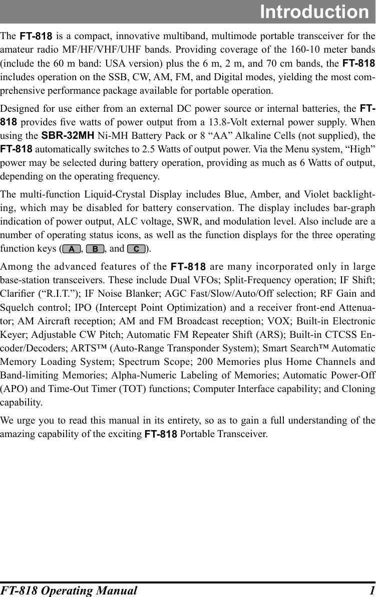 1FT-818 Operating ManualThe FT-818 is a compact, innovative multiband, multimode portable transceiver for the amateur radio MF/HF/VHF/UHF bands. Providing coverage of the 160-10 meter bands (include the 60 m band: USA version) plus the 6 m, 2 m, and 70 cm bands, the FT-818 includes operation on the SSB, CW, AM, FM, and Digital modes, yielding the most com-prehensive performance package available for portable operation.Designed for use either from an external DC power source or internal batteries, the FT-818 provides ve watts of power output from a 13.8-Volt external power supply. When using the SBR-32MH Ni-MH Battery Pack or 8 “AA” Alkaline Cells (not supplied), the FT-818 automatically switches to 2.5 Watts of output power. Via the Menu system, “High” power may be selected during battery operation, providing as much as 6 Watts of output, depending on the operating frequency.The multi-function Liquid-Crystal Display includes Blue, Amber, and Violet backlight-ing, which may be disabled for battery conservation. The display includes bar-graph indication of power output, ALC voltage, SWR, and modulation level. Also include are a number of operating status icons, as well as the function displays for the three operating function keys ( ,  , and  ).Among the advanced features of the FT-818 are many incorporated only in large base-station transceivers. These include Dual VFOs; Split-Frequency operation; IF Shift; Clarier (“R.I.T.”);  IF Noise Blanker; AGC  Fast/Slow/Auto/Off selection;  RF Gain and Squelch control; IPO (Intercept Point Optimization) and a receiver front-end Attenua-tor; AM Aircraft reception; AM and FM Broadcast reception; VOX; Built-in Electronic Keyer; Adjustable CW Pitch; Automatic FM Repeater Shift (ARS); Built-in CTCSS En-coder/Decoders; ARTS™ (Auto-Range Transponder System); Smart Search™ Automatic Memory Loading System; Spectrum Scope; 200 Memories plus Home Channels and  Band-limiting Memories; Alpha-Numeric Labeling of Memories; Automatic Power-Off (APO) and Time-Out Timer (TOT) functions; Computer Interface capability; and Cloning capability.We urge you to read this manual in its entirety, so as to gain a full understanding of the amazing capability of the exciting FT-818 Portable Transceiver.Introduction