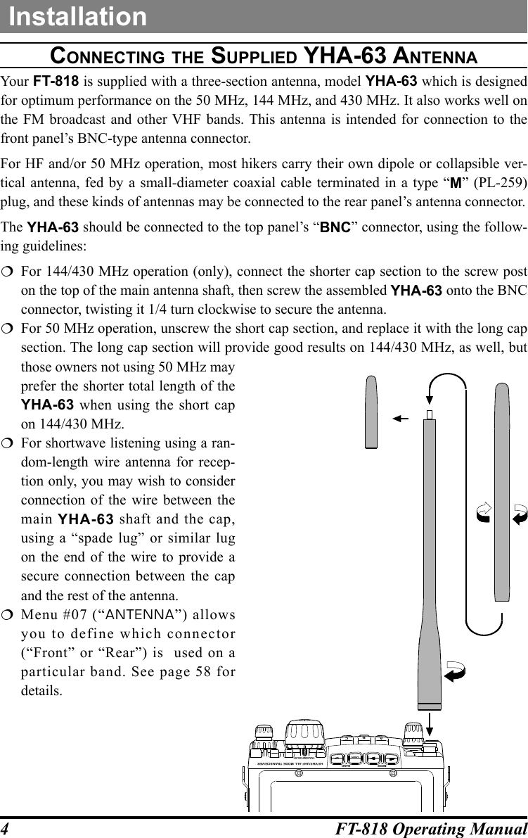 4FT-818 Operating ManualcOnnecting the Supplied Yha-63 antennaYour FT-818 is supplied with a three-section antenna, model YHA-63 which is designed for optimum performance on the 50 MHz, 144 MHz, and 430 MHz. It also works well on the FM broadcast and other VHF bands. This antenna is intended for connection to the front panel’s BNC-type antenna connector.For HF and/or 50 MHz operation, most hikers carry their own dipole or collapsible ver-tical antenna, fed by a small-diameter coaxial cable terminated in a type “M” (PL-259) plug, and these kinds of antennas may be connected to the rear panel’s antenna connector.The YHA-63 should be connected to the top panel’s “BNC” connector, using the follow-ing guidelines:  For 144/430 MHz operation (only), connect the shorter cap section to the screw post on the top of the main antenna shaft, then screw the assembled YHA-63 onto the BNC connector, twisting it 1/4 turn clockwise to secure the antenna.  For 50 MHz operation, unscrew the short cap section, and replace it with the long cap section. The long cap section will provide good results on 144/430 MHz, as well, but those owners not using 50 MHz may prefer the shorter total length of the YHA-63 when using the short cap on 144/430 MHz.  For shortwave listening using a ran-dom-length wire antenna for recep-tion only, you may wish to consider connection of the wire between the main  YHA-63 shaft and the cap, using a “spade lug” or similar lug on the end of the wire to provide a secure connection between the cap and the rest of the antenna. Menu #07 (“ANTENNA”) allows you to define which connector (“Front” or “Rear”) is  used on a particular band. See page 58 for details.InstallationHF/VHF/UHF ALL MODE TRANSCEIVERTRANSMIT/BUSYBANDDWN UPMODEABC