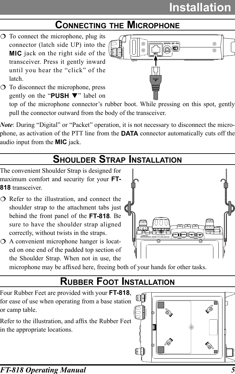 5FT-818 Operating ManualInstallationcOnnecting the MicrOphOne  To connect the microphone, plug its connector (latch side UP) into the MIC jack on the right side of the transceiver. Press it gently inward until you hear the “click” of the latch.  To disconnect the microphone, press gently on the “PUSH ” label on top of the microphone connector’s rubber boot. While pressing on this spot, gently pull the connector outward from the body of the transceiver.Note: During “Digital” or “Packet” operation, it is not necessary to disconnect the micro-phone, as activation of the PTT line from the DATA connector automatically cuts off the audio input from the MIC jack.ShOulder Strap inStallatiOnThe convenient Shoulder Strap is designed for maximum comfort and security for your FT-818 transceiver.  Refer to the illustration, and connect the shoulder strap to the attachment tabs just behind the front panel of the FT-818. Be sure to have the shoulder strap aligned correctly, without twists in the straps.  A convenient microphone hanger is locat-ed on one end of the padded top section of the Shoulder Strap. When not in use, the microphone may be afxed here, freeing both of your hands for other tasks.rubber FOOt inStallatiOnFour Rubber Feet are provided with your FT-818, for ease of use when operating from a base station or camp table.Refer to the illustration, and afx the Rubber Feet in the appropriate locations.MICSP/PH SP  PH-PUSHHF/VHF/UHF ALL MODE TRANSCEIVERTRANSMIT/BUSYBANDDWN UPMODEABCFT-817