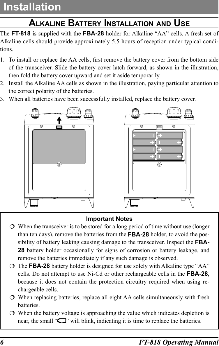 6FT-818 Operating ManualInstallationalkaline batterY inStallatiOn and uSeThe FT-818 is supplied with the FBA-28 holder for Alkaline “AA” cells. A fresh set of Alkaline cells should provide approximately 5.5 hours of reception under typical condi-tions.1.  To install or replace the AA cells, rst remove the battery cover from the bottom side of the transceiver. Slide the battery cover latch forward, as shown in the illustration, then fold the battery cover upward and set it aside temporarily.2.  Install the Alkaline AA cells as shown in the illustration, paying particular attention to the correct polarity of the batteries.3.  When all batteries have been successfully installed, replace the battery cover.                    Important Notes  When the transceiver is to be stored for a long period of time without use (longer than ten days), remove the batteries from the FBA-28 holder, to avoid the pos-sibility of battery leaking causing damage to the transceiver. Inspect the FBA-28 battery holder occasionally for signs of corrosion or battery leakage, and remove the batteries immediately if any such damage is observed.The FBA-28 battery holder is designed for use solely with Alkaline type “AA” cells. Do not attempt to use Ni-Cd or other rechargeable cells in the FBA-28, because it does not contain the protection circuitry required when using re-chargeable cells.  When replacing batteries, replace all eight AA cells simultaneously with fresh batteries.   When the battery voltage is approaching the value which indicates depletion is near, the small “ ” will blink, indicating it is time to replace the batteries.