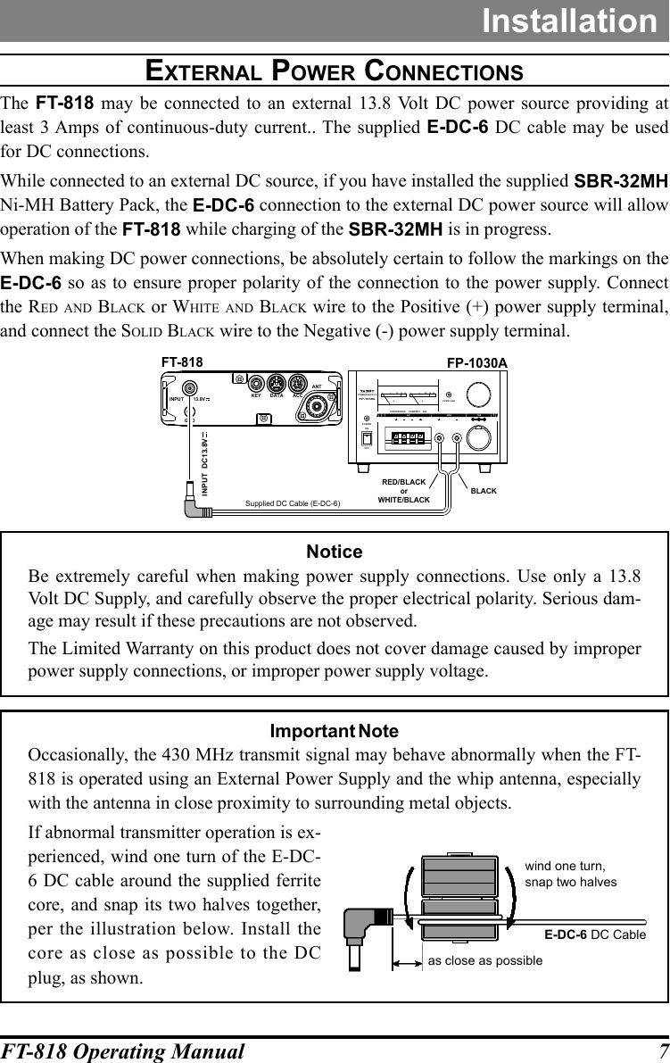 7FT-818 Operating ManualInstallationexternal pOwer cOnnectiOnSThe  FT-818 may be connected to an external 13.8 Volt DC power source providing at least 3 Amps of continuous-duty current.. The supplied E-DC-6 DC cable may be used for DC connections.While connected to an external DC source, if you have installed the supplied SBR-32MH Ni-MH Battery Pack, the E-DC-6 connection to the external DC power source will allow operation of the FT-818 while charging of the SBR-32MH is in progress.When making DC power connections, be absolutely certain to follow the markings on the E-DC-6 so as to ensure proper polarity of the connection to the power supply. Connect the Red and Black or White and Black wire to the Positive (+) power supply terminal, and connect the Solid Black wire to the Negative (-) power supply terminal.V A0 05 510 2015 3020 40CONTINU OUS CURRENT 25AOVE RLOA DPOW ERONOFFPOWERSUPPLYFP-1030A6A 25A 10AFP-1030ASupplied DC Cable (E-DC-6)RED/BLACKorWHITE/BLACKBLACKGNDKEY DATA ACCANT:INPUT  DC13.8VINPUT  DC13.8VFT-818NoticeBe extremely careful when making power supply connections. Use only a 13.8 Volt DC Supply, and carefully observe the proper electrical polarity. Serious dam-age may result if these precautions are not observed.The Limited Warranty on this product does not cover damage caused by improper power supply connections, or improper power supply voltage.Important NoteOccasionally, the 430 MHz transmit signal may behave abnormally when the FT-818 is operated using an External Power Supply and the whip antenna, especially with the antenna in close proximity to surrounding metal objects.If abnormal transmitter operation is ex-perienced, wind one turn of the E-DC-6 DC cable around the supplied ferrite core, and snap its two halves together, per the illustration below. Install the core as close as possible to the DC plug, as shown.E-DC-6 DC Cableas close as possiblewind one turn,snap two halves