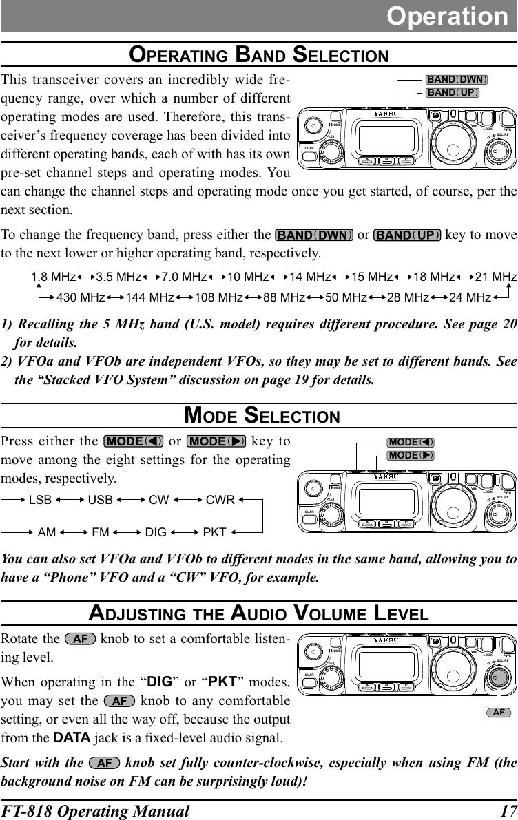 17FT-818 Operating ManualOperationOperating band SelectiOnThis transceiver covers an incredibly wide fre-quency range, over which a number of different operating modes are used. Therefore, this trans-ceiver’s frequency coverage has been divided into different operating bands, each of with has its own pre-set channel steps and operating modes. You can change the channel steps and operating mode once you get started, of course, per the next section.To change the frequency band, press either the   or   key to move to the next lower or higher operating band, respectively.1.8 MHz 3.5 MHz 7.0 MHz 10 MHz 14 MHz 15 MHz 18 MHz 21 MHz24 MHz28 MHz50 MHz88 MHz108 MHz144 MHz430 MHz1) Recalling the 5 MHz band (U.S. model) requires different procedure. See page 20 for details.2) VFOa and VFOb are independent VFOs, so they may be set to different bands. See the “Stacked VFO System” discussion on page 19 for details. MOde SelectiOnPress either the   or   key to move among the eight settings for the operating modes, respectively.LSB USB CW CWRAM FM DIG PKTYou can also set VFOa and VFOb to different modes in the same band, allowing you to have a “Phone” VFO and a “CW” VFO, for example.adjuSting the audiO vOluMe levelRotate the   knob to set a comfortable listen-ing level.When operating in the “DIG” or “PKT” modes, you may set the   knob to any comfortable setting, or even all the way off, because the output from the DATA jack is a xed-level audio signal.Start with the  knob set fully counter-clockwise, especially when using FM (the background noise on FM can be surprisingly loud)!CLARELSA B CFVLOCK PWRSQL/RFAFHOMEMBAND DWN( )BAND UP( )CLARELSA B CFVLOCK PWRSQL/RFAFHOMEMMODE (    )MODE (    )CLARELSA B CFVLOCK PWRSQL/RFAFHOMEMAF