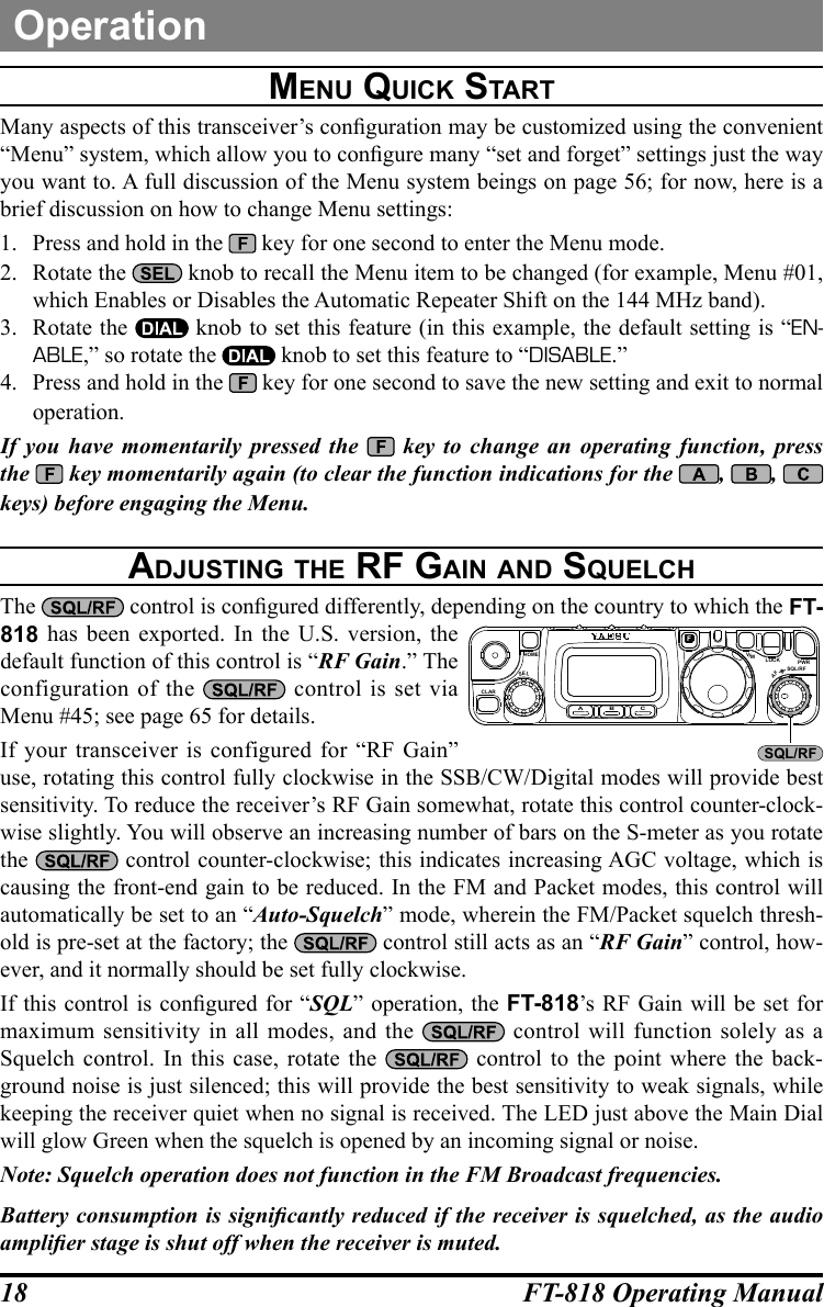 18 FT-818 Operating ManualOperationMenu Quick StartMany aspects of this transceiver’s conguration may be customized using the convenient “Menu” system, which allow you to congure many “set and forget” settings just the way you want to. A full discussion of the Menu system beings on page 56; for now, here is a brief discussion on how to change Menu settings:1.  Press and hold in the   key for one second to enter the Menu mode.2.  Rotate the   knob to recall the Menu item to be changed (for example, Menu #01, which Enables or Disables the Automatic Repeater Shift on the 144 MHz band).3.  Rotate the   knob to set this feature (in this example, the default setting is “EN-ABLE,” so rotate the   knob to set this feature to “DISABLE.”4.  Press and hold in the   key for one second to save the new setting and exit to normal operation.If you have momentarily pressed the    key to change an operating function, press the   key momentarily again (to clear the function indications for the  , ,    keys) before engaging the Menu.adjuSting the rF gain and SQuelchThe   control is congured differently, depending on the country to which the FT-818 has been exported. In the U.S. version, the default function of this control is “RF Gain.” The configuration of the   control is set via Menu #45; see page 65 for details.If your transceiver is configured for “RF Gain” use, rotating this control fully clockwise in the SSB/CW/Digital modes will provide best sensitivity. To reduce the receiver’s RF Gain somewhat, rotate this control counter-clock-wise slightly. You will observe an increasing number of bars on the S-meter as you rotate the   control counter-clockwise; this indicates increasing AGC voltage, which is causing the front-end gain to be reduced. In the FM and Packet modes, this control will automatically be set to an “Auto-Squelch” mode, wherein the FM/Packet squelch thresh-old is pre-set at the factory; the   control still acts as an “RF Gain” control, how-ever, and it normally should be set fully clockwise.If this control is congured for “SQL” operation, the FT-818’s RF Gain will be set for maximum sensitivity in all modes, and the   control will function solely as a Squelch control. In this case, rotate the   control to the point where the back-ground noise is just silenced; this will provide the best sensitivity to weak signals, while keeping the receiver quiet when no signal is received. The LED just above the Main Dial will glow Green when the squelch is opened by an incoming signal or noise.Note: Squelch operation does not function in the FM Broadcast frequencies. Battery consumption is signicantly reduced if the receiver is squelched, as the audio amplier stage is shut off when the receiver is muted.CLARELSA B CFVLOCK PWRSQL/RFAFHOMEMSQL/RF