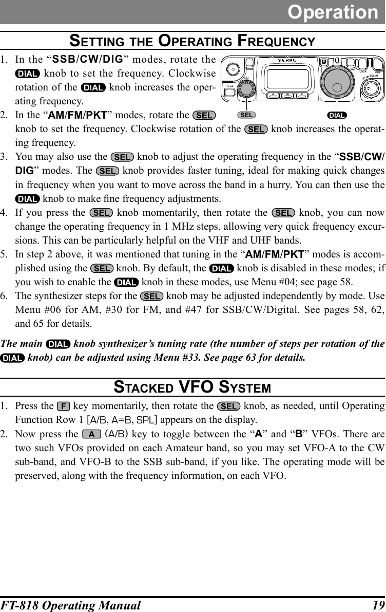 19FT-818 Operating ManualOperationSetting the Operating FreQuencY1.  In the “SSB/CW/DIG” modes, rotate the  knob to set the frequency. Clockwise rotation of the   knob increases the oper-ating frequency.2.  In the “AM/FM/PKT” modes, rotate the   knob to set the frequency. Clockwise rotation of the   knob increases the operat-ing frequency.3.  You may also use the   knob to adjust the operating frequency in the “SSB/CW/DIG” modes. The   knob provides faster tuning, ideal for making quick changes in frequency when you want to move across the band in a hurry. You can then use the  knob to make ne frequency adjustments.4.  If you press the   knob momentarily, then rotate the   knob, you can now change the operating frequency in 1 MHz steps, allowing very quick frequency excur-sions. This can be particularly helpful on the VHF and UHF bands.5.  In step 2 above, it was mentioned that tuning in the “AM/FM/PKT” modes is accom-plished using the   knob. By default, the   knob is disabled in these modes; if you wish to enable the   knob in these modes, use Menu #04; see page 58.6.  The synthesizer steps for the   knob may be adjusted independently by mode. Use Menu #06 for AM, #30 for FM, and #47 for SSB/CW/Digital. See pages 58, 62, and 65 for details.The main   knob synthesizer’s tuning rate (the number of steps per rotation of the  knob) can be adjusted using Menu #33. See page 63 for details. Stacked vFO SYSteM1.  Press the   key momentarily, then rotate the   knob, as needed, until Operating Function Row 1 [A/B, A=B, SPL] appears on the display.2.  Now press the   (A/B) key to toggle between the “A” and “B” VFOs. There are two such VFOs provided on each Amateur band, so you may set VFO-A to the CW sub-band, and VFO-B to the SSB sub-band, if you like. The operating mode will be preserved, along with the frequency information, on each VFO.CLARELSA B CFVLOCK PWRSQL/RFAFHOMEMSEL DIAL