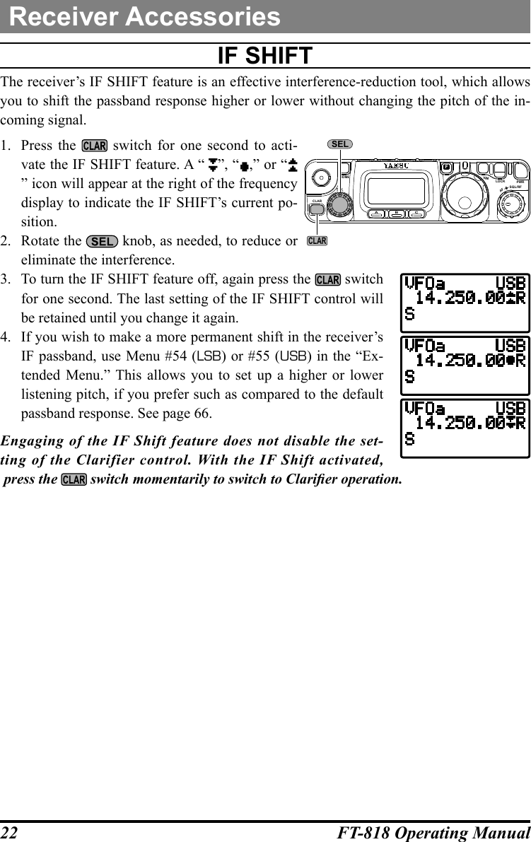 22 FT-818 Operating ManualReceiver AccessoriesiF ShiFtThe receiver’s IF SHIFT feature is an effective interference-reduction tool, which allows you to shift the passband response higher or lower without changing the pitch of the in-coming signal.1.  Press the   switch for one second to acti-vate the IF SHIFT feature. A “ ”, “ ,” or “” icon will appear at the right of the frequency display to indicate the IF SHIFT’s current po-sition.2.  Rotate the   knob, as needed, to reduce or eliminate the interference.3.  To turn the IF SHIFT feature off, again press the   switch for one second. The last setting of the IF SHIFT control will be retained until you change it again.4.  If you wish to make a more permanent shift in the receiver’s IF passband, use Menu #54 (LSB) or #55 (USB) in the “Ex-tended Menu.” This allows you to set up a higher or lower listening pitch, if you prefer such as compared to the default passband response. See page 66.Engaging of the IF Shift feature does not disable the set-ting of the Clarifier control. With the IF Shift activated, press the   switch momentarily to switch to Clarier operation.CLARELSA B CFVLOCK PWRSQL/RFAFHOMEMSELCLAR