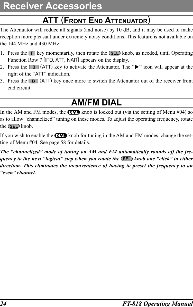 24 FT-818 Operating ManualReceiver Accessoriesatt (FrOnt end attenuatOr)The Attenuator will reduce all signals (and noise) by 10 dB, and it may be used to make reception more pleasant under extremely noisy conditions. This feature is not available on the 144 MHz and 430 MHz.1.  Press the   key momentarily, then rotate the   knob, as needed, until Operating Function Row 7 [IPO, ATT, NAR] appears on the display.2.  Press the   (ATT) key to activate the Attenuator. The “” icon will appear at the right of the “ATT” indication.3.  Press the   (ATT) key once more to switch the Attenuator out of the receiver front end circuit.aM/FM dialIn the AM and FM modes, the   knob is locked out (via the setting of Menu #04) so as to allow “channelized” tuning on these modes. To adjust the operating frequency, rotate the   knob.If you wish to enable the   knob for tuning in the AM and FM modes, change the set-ting of Menu #04. See page 58 for details.The “channelized” mode of tuning on AM and FM automatically rounds off the fre-quency to the next “logical” step when you rotate the  knob one “click” in either direction. This eliminates the inconvenience of having to preset the frequency to an “even” channel.