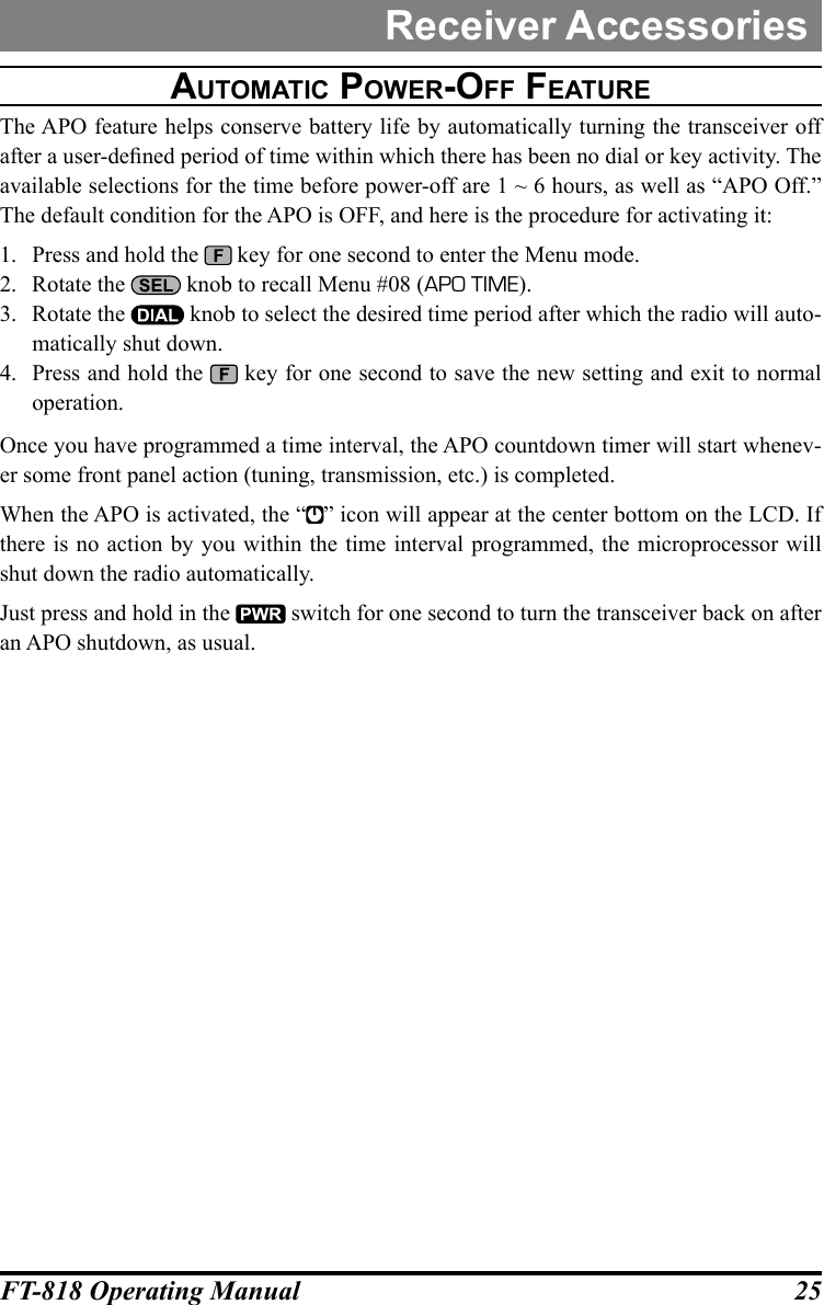 25FT-818 Operating ManualReceiver AccessoriesautOMatic pOwer-OFF FeatureThe APO feature helps conserve battery life by automatically turning the transceiver off after a user-dened period of time within which there has been no dial or key activity. The available selections for the time before power-off are 1 ~ 6 hours, as well as “APO Off.” The default condition for the APO is OFF, and here is the procedure for activating it:1.  Press and hold the   key for one second to enter the Menu mode.2.  Rotate the   knob to recall Menu #08 (APO TIME).3.  Rotate the   knob to select the desired time period after which the radio will auto-matically shut down.4.  Press and hold the   key for one second to save the new setting and exit to normal operation.Once you have programmed a time interval, the APO countdown timer will start whenev-er some front panel action (tuning, transmission, etc.) is completed.When the APO is activated, the “ ” icon will appear at the center bottom on the LCD. If there is no action by you within the time interval programmed, the microprocessor will shut down the radio automatically. Just press and hold in the   switch for one second to turn the transceiver back on after an APO shutdown, as usual.