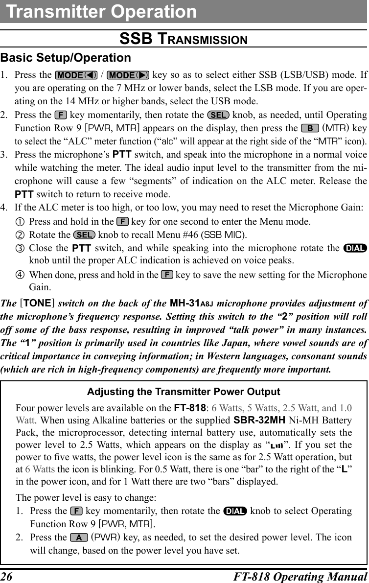 26 FT-818 Operating ManualSSb tranSMiSSiOnBasic Setup/Operation1.  Press the   /   key so as to select either SSB (LSB/USB) mode. If you are operating on the 7 MHz or lower bands, select the LSB mode. If you are oper-ating on the 14 MHz or higher bands, select the USB mode.2.  Press the   key momentarily, then rotate the   knob, as needed, until Operating Function Row 9 [PWR, MTR] appears on the display, then press the   (MTR) key to select the “ALC” meter function (“alc” will appear at the right side of the “MTR” icon).3.  Press the microphone’s PTT switch, and speak into the microphone in a normal voice while watching the meter. The ideal audio input level to the transmitter from the mi-crophone will cause a few “segments” of indication on the ALC meter. Release the PTT switch to return to receive mode.4.  If the ALC meter is too high, or too low, you may need to reset the Microphone Gain: Press and hold in the   key for one second to enter the Menu mode. Rotate the   knob to recall Menu #46 (SSB MIC). Close the PTT switch, and while speaking into the microphone rotate the   knob until the proper ALC indication is achieved on voice peaks.  When done, press and hold in the   key to save the new setting for the Microphone Gain.The [TONE] switch on the back of the MH-31A8J microphone provides adjustment of the microphone’s frequency response. Setting this switch to the “2” position will roll off some of the bass response, resulting in improved “talk power” in many instances. The “1” position is primarily used in countries like Japan, where vowel sounds are of critical importance in conveying information; in Western languages, consonant sounds (which are rich in high-frequency components) are frequently more important.Adjusting the Transmitter Power OutputFour power levels are available on the FT-818: 6 Watts, 5 Watts, 2.5 Watt, and 1.0 Watt. When using Alkaline batteries or the supplied SBR-32MH Ni-MH Battery Pack, the microprocessor, detecting internal battery use, automatically sets the power level to 2.5 Watts, which appears on the display as “ ”. If you set the power to ve watts, the power level icon is the same as for 2.5 Watt operation, but at 6 Watts the icon is blinking. For 0.5 Watt, there is one “bar” to the right of the “L” in the power icon, and for 1 Watt there are two “bars” displayed.  The power level is easy to change:1.  Press the  key momentarily, then rotate the   knob to select Operating Function Row 9 [PWR, MTR].2.  Press the   (PWR) key, as needed, to set the desired power level. The icon will change, based on the power level you have set.Transmitter Operation