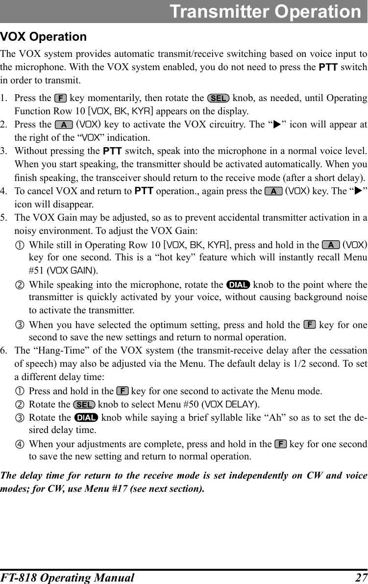 27FT-818 Operating ManualTransmitter OperationVOX OperationThe VOX system provides automatic transmit/receive switching based on voice input to the microphone. With the VOX system enabled, you do not need to press the PTT switch in order to transmit.1.  Press the   key momentarily, then rotate the   knob, as needed, until Operating Function Row 10 [VOX, BK, KYR] appears on the display.2.  Press the   (VOX) key to activate the VOX circuitry. The “” icon will appear at the right of the “VOX” indication.3.  Without pressing the PTT switch, speak into the microphone in a normal voice level. When you start speaking, the transmitter should be activated automatically. When you nish speaking, the transceiver should return to the receive mode (after a short delay).4.  To cancel VOX and return to PTT operation., again press the   (VOX) key. The “” icon will disappear.5.  The VOX Gain may be adjusted, so as to prevent accidental transmitter activation in a noisy environment. To adjust the VOX Gain: While still in Operating Row 10 [VOX, BK, KYR], press and hold in the   (VOX) key for one second. This is a “hot key” feature which will instantly recall Menu #51 (VOX GAIN). While speaking into the microphone, rotate the   knob to the point where the transmitter is quickly activated by your voice, without causing background noise to activate the transmitter. When you have selected the optimum setting, press and hold the   key for one second to save the new settings and return to normal operation.6.  The “Hang-Time” of the VOX system (the transmit-receive delay after the cessation of speech) may also be adjusted via the Menu. The default delay is 1/2 second. To set a different delay time: Press and hold in the   key for one second to activate the Menu mode. Rotate the   knob to select Menu #50 (VOX DELAY). Rotate the   knob while saying a brief syllable like “Ah” so as to set the de-sired delay time. When your adjustments are complete, press and hold in the   key for one second to save the new setting and return to normal operation.The delay time for return to the receive mode is set independently on CW and voice modes; for CW, use Menu #17 (see next section).
