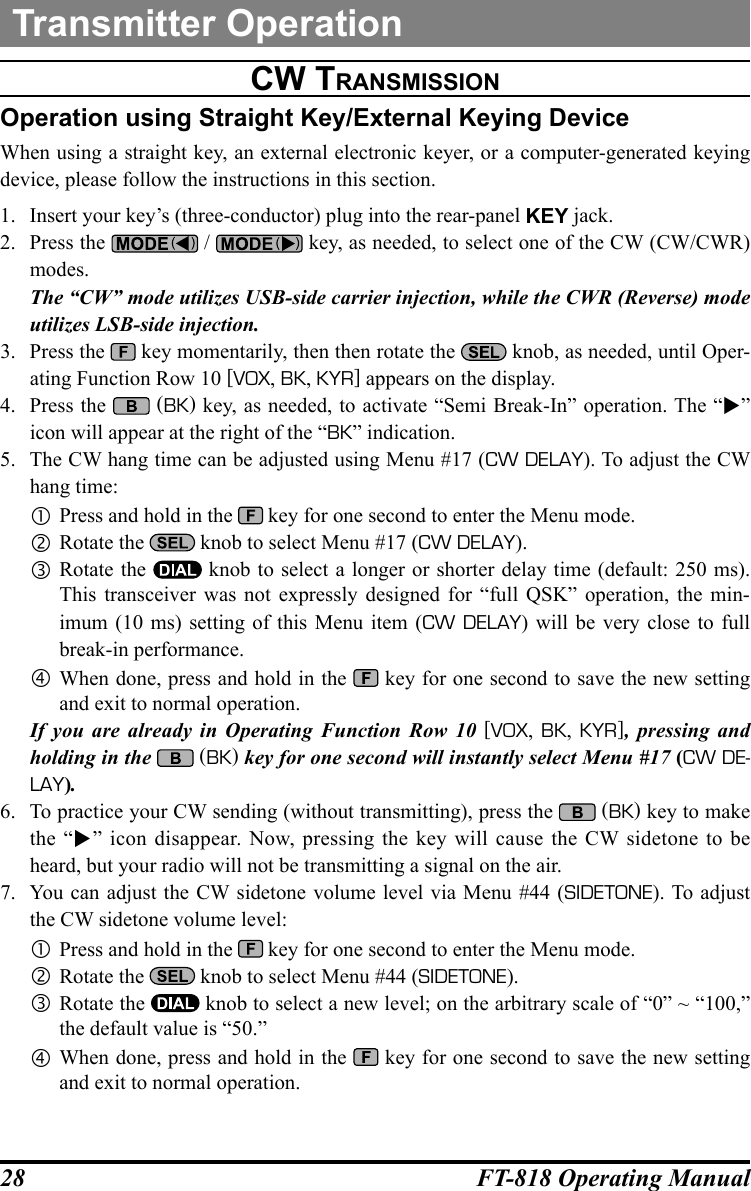 28 FT-818 Operating ManualTransmitter Operationcw tranSMiSSiOnOperation using Straight Key/External Keying DeviceWhen using a straight key, an external electronic keyer, or a computer-generated keying device, please follow the instructions in this section.1.  Insert your key’s (three-conductor) plug into the rear-panel KEY jack.2.  Press the   /   key, as needed, to select one of the CW (CW/CWR) modes.The “CW” mode utilizes USB-side carrier injection, while the CWR (Reverse) mode utilizes LSB-side injection.3.  Press the   key momentarily, then then rotate the   knob, as needed, until Oper-ating Function Row 10 [VOX, BK, KYR] appears on the display.4.  Press the   (BK) key, as needed, to activate “Semi Break-In” operation. The “” icon will appear at the right of the “BK” indication.5.  The CW hang time can be adjusted using Menu #17 (CW DELAY). To adjust the CW hang time: Press and hold in the   key for one second to enter the Menu mode. Rotate the   knob to select Menu #17 (CW DELAY). Rotate the   knob to select a longer or shorter delay time (default: 250 ms). This transceiver was not expressly designed for “full QSK” operation, the min-imum (10 ms) setting of this Menu item (CW DELAY) will be very close to full break-in performance. When done, press and hold in the   key for one second to save the new setting and exit to normal operation.If you are already in Operating Function Row 10 [VOX, BK,  KYR], pressing and holding in the   (BK) key for one second will instantly select Menu #17 (CW DE-LAY).6.  To practice your CW sending (without transmitting), press the   (BK) key to make the “” icon disappear. Now, pressing the key will cause the CW sidetone to be heard, but your radio will not be transmitting a signal on the air.7.  You can adjust the CW sidetone volume level via Menu #44 (SIDETONE). To adjust the CW sidetone volume level: Press and hold in the   key for one second to enter the Menu mode. Rotate the   knob to select Menu #44 (SIDETONE). Rotate the   knob to select a new level; on the arbitrary scale of “0” ~ “100,” the default value is “50.” When done, press and hold in the   key for one second to save the new setting and exit to normal operation.