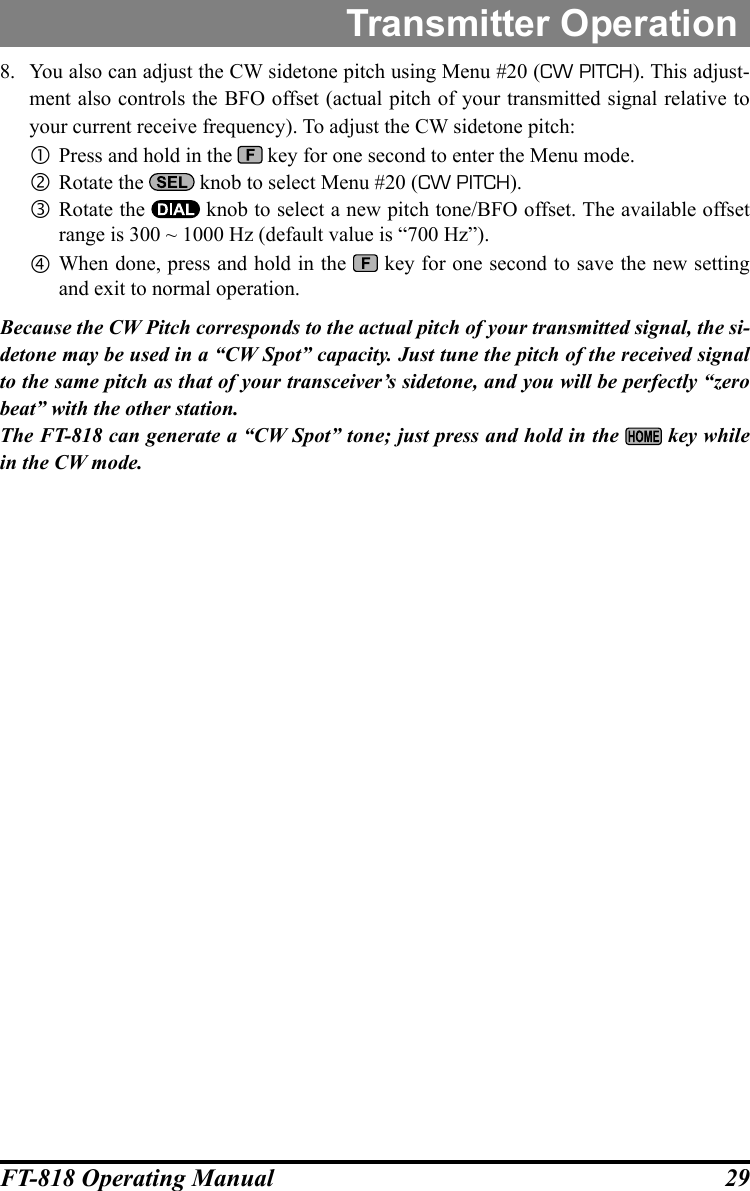 29FT-818 Operating ManualTransmitter Operation8.  You also can adjust the CW sidetone pitch using Menu #20 (CW PITCH). This adjust-ment also controls the BFO offset (actual pitch of your transmitted signal relative to your current receive frequency). To adjust the CW sidetone pitch: Press and hold in the   key for one second to enter the Menu mode. Rotate the   knob to select Menu #20 (CW PITCH). Rotate the   knob to select a new pitch tone/BFO offset. The available offset range is 300 ~ 1000 Hz (default value is “700 Hz”). When done, press and hold in the   key for one second to save the new setting and exit to normal operation.Because the CW Pitch corresponds to the actual pitch of your transmitted signal, the si-detone may be used in a “CW Spot” capacity. Just tune the pitch of the received signal to the same pitch as that of your transceiver’s sidetone, and you will be perfectly “zero beat” with the other station.The FT-818 can generate a “CW Spot” tone; just press and hold in the   key while in the CW mode.