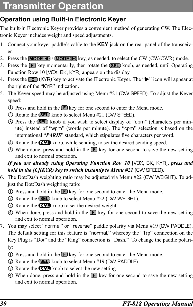 30 FT-818 Operating ManualTransmitter OperationOperation using Built-in Electronic KeyerThe built-in Electronic Keyer provides a convenient method of generating CW. The Elec-tronic Keyer includes weight and speed adjustments.1.  Connect your keyer paddle’s cable to the KEY jack on the rear panel of the transceiv-er.2.  Press the   /   key, as needed, to select the CW (CW/CWR) mode.3.  Press the   key momentarily, then rotate the   knob, as needed, until Operating Function Row 10 [VOX, BK, KYR] appears on the display.4.  Press the   (KYR) key to activate the Electronic Keyer. The “” icon will appear at the right of the “KYR” indication.5.  The Keyer speed may be adjusted using Menu #21 (CW SPEED). To adjust the Keyer speed: Press and hold in the   key for one second to enter the Menu mode. Rotate the   knob to select Menu #21 (CW SPEED). Press the   knob if you wish to select display of “cpm” (characters per min-ute) instead of “wpm” (words per minute). The “cpm” selection is based on the international “PARIS” standard, which stipulates ve characters per word. Rotate the   knob, while sending, to set the desired sending speed. When done, press and hold in the   key for one second to save the new setting and exit to normal operation.If you are already using Operating Function Row 10 [VOX,  BK,  KYR], press and hold in the [C](KYR) key to switch instantly to Menu #21 (CW SPEED).6.  The Dot:Dash weighting ratio may be adjusted via Menu #22 (CW WEIGHT). To ad-just the Dot:Dash weighting ratio: Press and hold in the   key for one second to enter the Menu mode. Rotate the   knob to select Menu #22 (CW WEIGHT). Rotate the   knob to set the desired weight. When done, press and hold in the   key for one second to save the new setting and exit to normal operation.7.  You may select “normal” or “reverse” paddle polarity via Menu #19 (CW PADDLE). The default setting for this feature is “normal,” whereby the “Tip” connection on the Key Plug is “Dot” and the “Ring” connection is “Dash.”  To change the paddle polari-ty: Press and hold in the   key for one second to enter the Menu mode. Rotate the   knob to select Menu #19 (CW PADDLE). Rotate the   knob to select the new setting. When done, press and hold in the   key for one second to save the new setting and exit to normal operation.