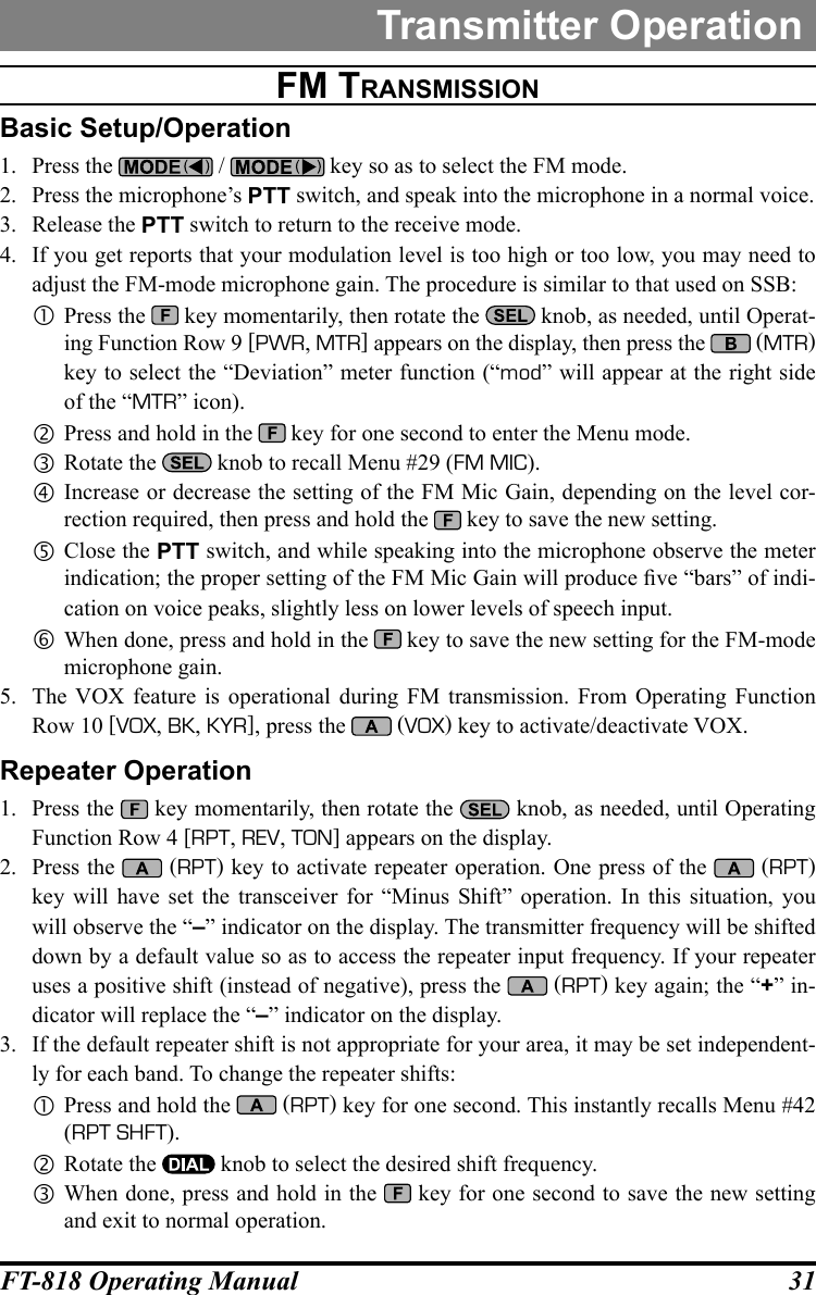 31FT-818 Operating ManualTransmitter OperationFM tranSMiSSiOnBasic Setup/Operation1.  Press the   /   key so as to select the FM mode.2.  Press the microphone’s PTT switch, and speak into the microphone in a normal voice.3.  Release the PTT switch to return to the receive mode.4.  If you get reports that your modulation level is too high or too low, you may need to adjust the FM-mode microphone gain. The procedure is similar to that used on SSB: Press the   key momentarily, then rotate the   knob, as needed, until Operat-ing Function Row 9 [PWR, MTR] appears on the display, then press the   (MTR)  key to select the “Deviation” meter function (“mod” will appear at the right side of the “MTR” icon). Press and hold in the   key for one second to enter the Menu mode. Rotate the   knob to recall Menu #29 (FM MIC). Increase or decrease the setting of the FM Mic Gain, depending on the level cor-rection required, then press and hold the   key to save the new setting. Close the PTT switch, and while speaking into the microphone observe the meter indication; the proper setting of the FM Mic Gain will produce ve “bars” of indi-cation on voice peaks, slightly less on lower levels of speech input. When done, press and hold in the   key to save the new setting for the FM-mode microphone gain.5.  The VOX feature is operational during FM transmission. From Operating Function Row 10 [VOX, BK, KYR], press the   (VOX) key to activate/deactivate VOX.Repeater Operation1.  Press the   key momentarily, then rotate the   knob, as needed, until Operating Function Row 4 [RPT, REV, TON] appears on the display.2.  Press the   (RPT) key to activate repeater operation. One press of the   (RPT) key will have set the transceiver for “Minus Shift” operation. In this situation, you will observe the “–” indicator on the display. The transmitter frequency will be shifted down by a default value so as to access the repeater input frequency. If your repeater uses a positive shift (instead of negative), press the   (RPT) key again; the “+” in-dicator will replace the “–” indicator on the display.3.  If the default repeater shift is not appropriate for your area, it may be set independent-ly for each band. To change the repeater shifts: Press and hold the   (RPT) key for one second. This instantly recalls Menu #42 (RPT SHFT). Rotate the   knob to select the desired shift frequency. When done, press and hold in the   key for one second to save the new setting and exit to normal operation.