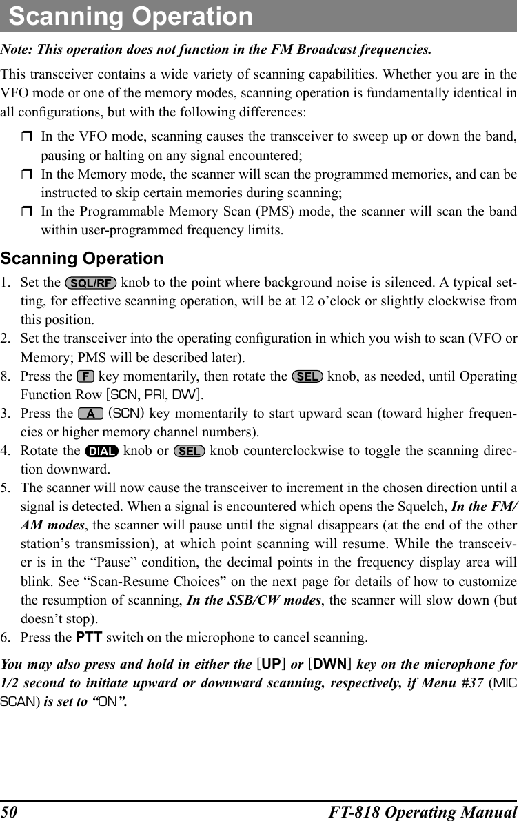 50 FT-818 Operating ManualNote: This operation does not function in the FM Broadcast frequencies.This transceiver contains a wide variety of scanning capabilities. Whether you are in the VFO mode or one of the memory modes, scanning operation is fundamentally identical in all congurations, but with the following differences:  In the VFO mode, scanning causes the transceiver to sweep up or down the band, pausing or halting on any signal encountered;  In the Memory mode, the scanner will scan the programmed memories, and can be instructed to skip certain memories during scanning;  In the Programmable Memory Scan (PMS) mode, the scanner will scan the band within user-programmed frequency limits.Scanning Operation1.  Set the   knob to the point where background noise is silenced. A typical set-ting, for effective scanning operation, will be at 12 o’clock or slightly clockwise from this position.2.  Set the transceiver into the operating conguration in which you wish to scan (VFO or Memory; PMS will be described later).8.  Press the   key momentarily, then rotate the   knob, as needed, until Operating Function Row [SCN, PRI, DW].3.  Press the   (SCN) key momentarily to start upward scan (toward higher frequen-cies or higher memory channel numbers).4.  Rotate the   knob or   knob counterclockwise to toggle the scanning direc-tion downward.5.  The scanner will now cause the transceiver to increment in the chosen direction until a signal is detected. When a signal is encountered which opens the Squelch, In the FM/AM modes, the scanner will pause until the signal disappears (at the end of the other station’s transmission), at which point scanning will resume. While the transceiv-er is in the “Pause” condition, the decimal points in the frequency display area will blink. See “Scan-Resume Choices” on the next page for details of how to customize the resumption of scanning, In the SSB/CW modes, the scanner will slow down (but doesn’t stop).6.  Press the PTT switch on the microphone to cancel scanning.You may also press and hold in either the [UP] or [DWN] key on the microphone for 1/2 second to initiate upward or downward scanning, respectively, if Menu #37 (MIC SCAN) is set to “ON”.Scanning Operation