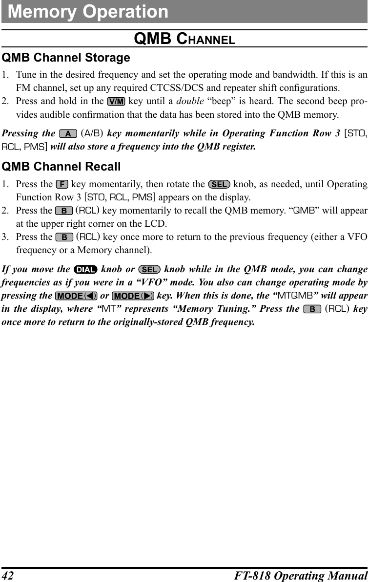 42 FT-818 Operating ManualQMb channelQMB Channel Storage1.  Tune in the desired frequency and set the operating mode and bandwidth. If this is an FM channel, set up any required CTCSS/DCS and repeater shift congurations.2.  Press and hold in the   key until a double “beep” is heard. The second beep pro-vides audible conrmation that the data has been stored into the QMB memory.Pressing the    (A/B) key momentarily while in Operating Function Row 3 [STO, RCL, PMS] will also store a frequency into the QMB register.QMB Channel Recall1.  Press the   key momentarily, then rotate the   knob, as needed, until Operating Function Row 3 [STO, RCL, PMS] appears on the display.2.  Press the   (RCL) key momentarily to recall the QMB memory. “QMB” will appear at the upper right corner on the LCD.3.  Press the   (RCL) key once more to return to the previous frequency (either a VFO frequency or a Memory channel).If you move the   knob or   knob while in the QMB mode, you can change frequencies as if you were in a “VFO” mode. You also can change operating mode by pressing the   or   key. When this is done, the “MTQMB” will appear in the display, where “MT” represents “Memory Tuning.” Press the    (RCL) key once more to return to the originally-stored QMB frequency.Memory Operation