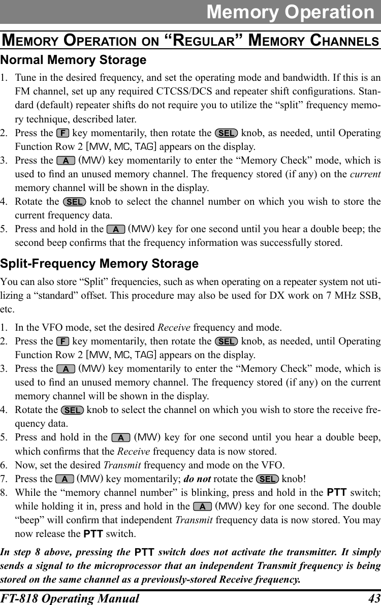 43FT-818 Operating ManualMemory OperationMeMOrY OperatiOn On “regular” MeMOrY channelSNormal Memory Storage1.  Tune in the desired frequency, and set the operating mode and bandwidth. If this is an FM channel, set up any required CTCSS/DCS and repeater shift congurations. Stan-dard (default) repeater shifts do not require you to utilize the “split” frequency memo-ry technique, described later.2.  Press the   key momentarily, then rotate the   knob, as needed, until Operating Function Row 2 [MW, MC, TAG] appears on the display.3.  Press the   (MW) key momentarily to enter the “Memory Check” mode, which is used to nd an unused memory channel. The frequency stored (if any) on the current memory channel will be shown in the display.4.  Rotate the   knob to select the channel number on which you wish to store the current frequency data.5.  Press and hold in the   (MW) key for one second until you hear a double beep; the second beep conrms that the frequency information was successfully stored.Split-Frequency Memory StorageYou can also store “Split” frequencies, such as when operating on a repeater system not uti-lizing a “standard” offset. This procedure may also be used for DX work on 7 MHz SSB, etc. 1.  In the VFO mode, set the desired Receive frequency and mode.2.  Press the   key momentarily, then rotate the   knob, as needed, until Operating Function Row 2 [MW, MC, TAG] appears on the display.3.  Press the   (MW) key momentarily to enter the “Memory Check” mode, which is used to nd an unused memory channel. The frequency stored (if any) on the current memory channel will be shown in the display.4.  Rotate the   knob to select the channel on which you wish to store the receive fre-quency data.5.  Press and hold in the   (MW) key for one second until you hear a double beep, which conrms that the Receive frequency data is now stored.6.  Now, set the desired Transmit frequency and mode on the VFO.7.  Press the   (MW) key momentarily; do not rotate the   knob!8.  While the “memory channel number” is blinking, press and hold in the PTT switch; while holding it in, press and hold in the   (MW) key for one second. The double “beep” will conrm that independent Transmit frequency data is now stored. You may now release the PTT switch.In step 8 above, pressing the PTT switch does not activate the transmitter. It simply sends a signal to the microprocessor that an independent Transmit frequency is being stored on the same channel as a previously-stored Receive frequency.