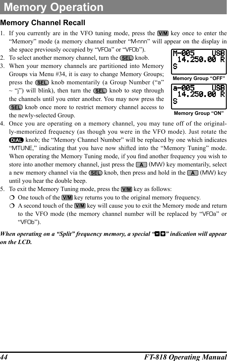 44 FT-818 Operating ManualMemory OperationMemory Channel Recall1.  If you currently are in the VFO tuning mode, press the   key once to enter the “Memory” mode (a memory channel number “M-nnn” will appear on the display in she space previously occupied by “VFOa” or “VFOb”).2.  To select another memory channel, turn the   knob.3.  When your memory channels are partitioned into Memory Groups via Menu #34, it is easy to change Memory Groups; press the   knob momentarily (a Group Number (“a” ~ “j”) will blink), then turn the   knob to step through the channels until you enter another. You may now press the  knob once more to restrict memory channel access to the newly-selected Group.4.  Once you are operating on a memory channel, you may tune off of the original-ly-memorized frequency (as though you were in the VFO mode). Just rotate the  knob; the “Memory Channel Number” will be replaced by one which indicates “MTUNE,” indicating that you have now shifted into the “Memory Tuning” mode. When operating the Memory Tuning mode, if you nd another frequency you wish to store into another memory channel, just press the   (MW) key momentarily, select a new memory channel via the   knob, then press and hold in the   (MW) key until you hear the double beep.5.  To exit the Memory Tuning mode, press the   key as follows:  One touch of the   key returns you to the original memory frequency.  A second touch of the   key will cause you to exit the Memory mode and return to the VFO mode (the memory channel number will be replaced by “VFOa” or “VFOb”).When operating on a “Split” frequency memory, a special “ ” indication will appear on the LCD.Memory Group “OFF”Memory Group “ON”