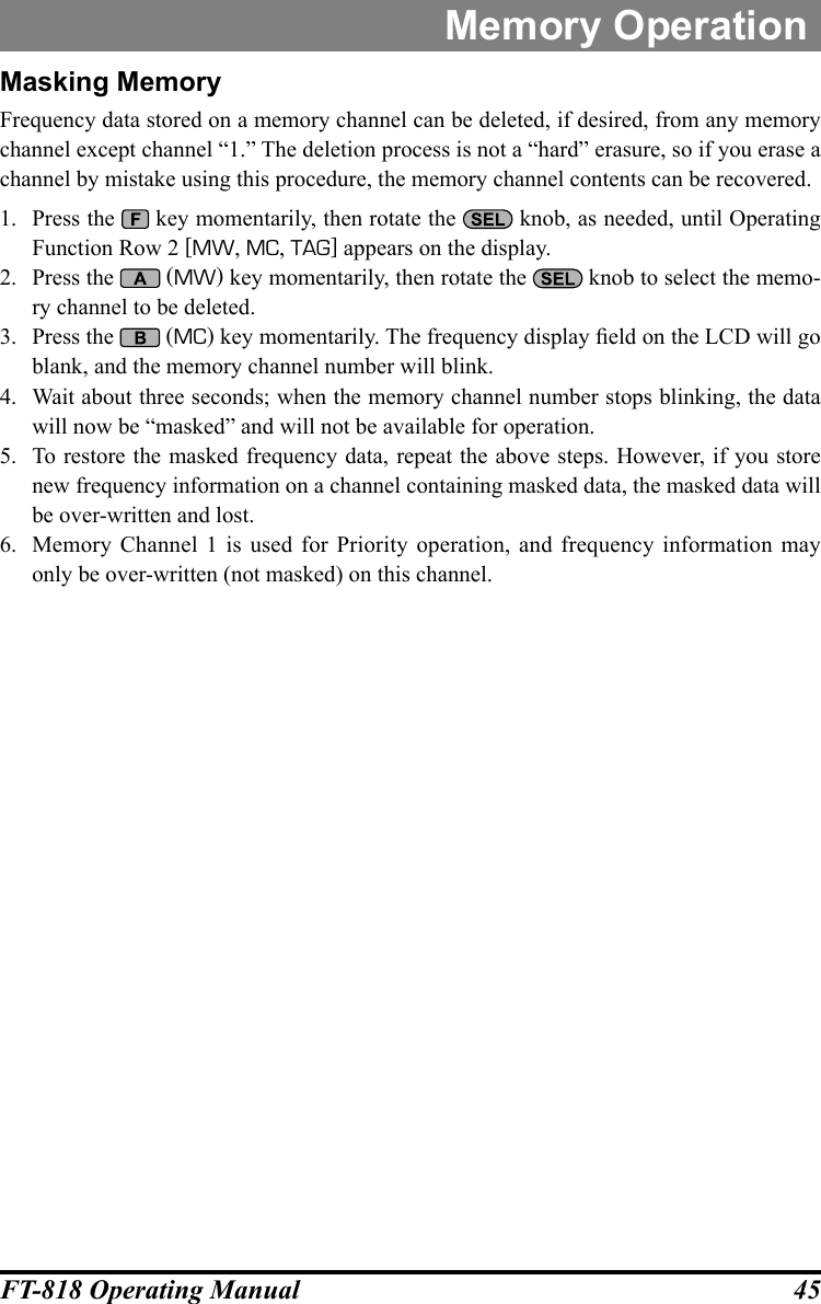 45FT-818 Operating ManualMemory OperationMasking MemoryFrequency data stored on a memory channel can be deleted, if desired, from any memory channel except channel “1.” The deletion process is not a “hard” erasure, so if you erase a channel by mistake using this procedure, the memory channel contents can be recovered.1.  Press the   key momentarily, then rotate the   knob, as needed, until Operating Function Row 2 [MW, MC, TAG] appears on the display.2.  Press the   (MW) key momentarily, then rotate the   knob to select the memo-ry channel to be deleted.3.  Press the   (MC) key momentarily. The frequency display eld on the LCD will go blank, and the memory channel number will blink.4.  Wait about three seconds; when the memory channel number stops blinking, the data will now be “masked” and will not be available for operation.5.  To restore the masked frequency data, repeat the above steps. However, if you store new frequency information on a channel containing masked data, the masked data will be over-written and lost.6.  Memory Channel 1 is used for Priority operation, and frequency information may only be over-written (not masked) on this channel.