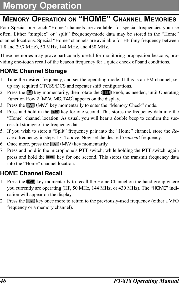 46 FT-818 Operating ManualMemory OperationMeMOrY OperatiOn On “hOMe” channel MeMOrieSFour Special one-touch “Home” channels are available, for special frequencies you use often. Either “simplex” or “split” frequency/mode data may be stored in the “Home” channel locations. Special “Home” channels are available for HF (any frequency between 1.8 and 29.7 MHz), 50 MHz, 144 MHz, and 430 MHz.These memories may prove particularly useful for monitoring propagation beacons, pro-viding one-touch recall of the beacon frequency for a quick check of band conditions.HOME Channel Storage1.  Tune the desired frequency, and set the operating mode. If this is an FM channel, set up any required CTCSS/DCS and repeater shift congurations.2.  Press the   key momentarily, then rotate the   knob, as needed, until Operating Function Row 2 [MW, MC, TAG] appears on the display.3.  Press the   (MW) key momentarily to enter the “Memory Check” mode.4.  Press and hold in the   key for one second. This stores the frequency data into the “Home” channel location. As usual, you will hear a double beep to conrm the suc-cessful storage of the frequency data.5.  If you wish to store a “Split” frequency pair into the “Home” channel, store the Re-ceive frequency in steps 1 ~ 4 above. Now set the desired Transmit frequency.6.  Once more, press the   (MW) key momentarily.7.  Press and hold in the microphone’s PTT switch; while holding the PTT switch, again press and hold the   key for one second. This stores the transmit frequency data into the “Home” channel location.HOME Channel Recall1.  Press the   key momentarily to recall the Home Channel on the band group where you currently are operating (HF, 50 MHz, 144 MHz, or 430 MHz). The “HOME” indi-cation will appear on the display.2.  Press the   key once more to return to the previously-used frequency (either a VFO frequency or a memory channel).