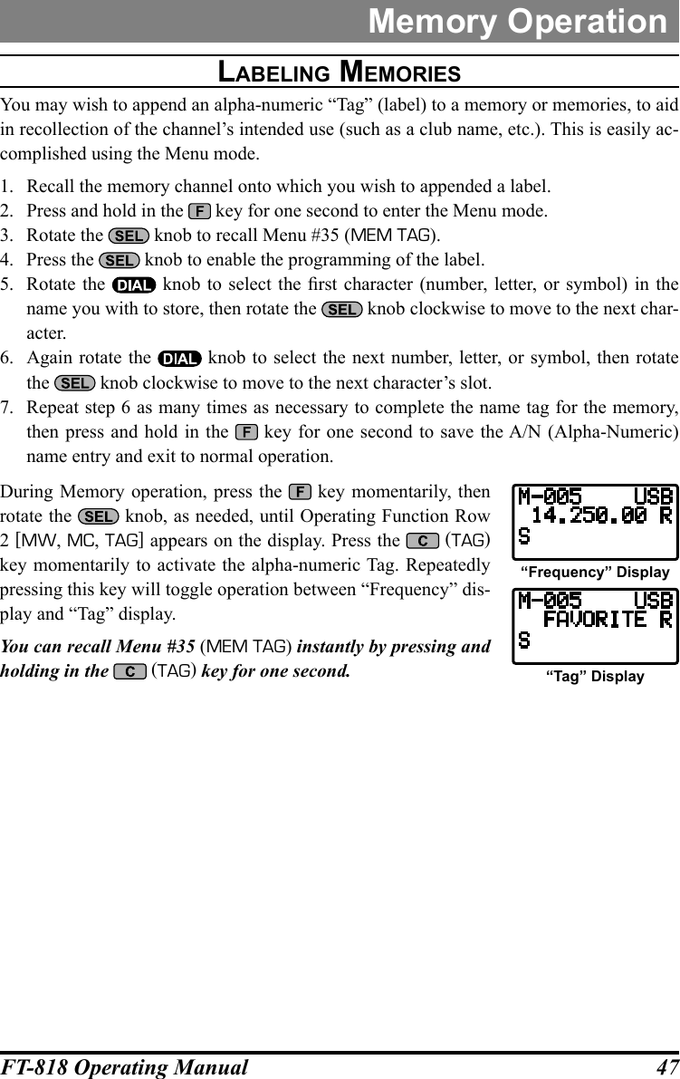 47FT-818 Operating ManualMemory Operationlabeling MeMOrieSYou may wish to append an alpha-numeric “Tag” (label) to a memory or memories, to aid in recollection of the channel’s intended use (such as a club name, etc.). This is easily ac-complished using the Menu mode.1.  Recall the memory channel onto which you wish to appended a label.2.  Press and hold in the   key for one second to enter the Menu mode.3.  Rotate the   knob to recall Menu #35 (MEM TAG).4.  Press the   knob to enable the programming of the label.5.  Rotate the   knob  to  select the  rst  character (number,  letter,  or  symbol) in the name you with to store, then rotate the   knob clockwise to move to the next char-acter.6.  Again rotate the   knob to select the next number, letter, or symbol, then rotate the   knob clockwise to move to the next character’s slot.7.  Repeat step 6 as many times as necessary to complete the name tag for the memory, then press and hold in the   key for one second to save the A/N (Alpha-Numeric) name entry and exit to normal operation.During Memory operation, press the   key momentarily, then rotate the   knob, as needed, until Operating Function Row 2 [MW, MC, TAG] appears on the display. Press the   (TAG) key momentarily to activate the alpha-numeric Tag. Repeatedly pressing this key will toggle operation between “Frequency” dis-play and “Tag” display.You can recall Menu #35 (MEM TAG) instantly by pressing and holding in the  (TAG) key for one second.“Frequency” Display“Tag” Display