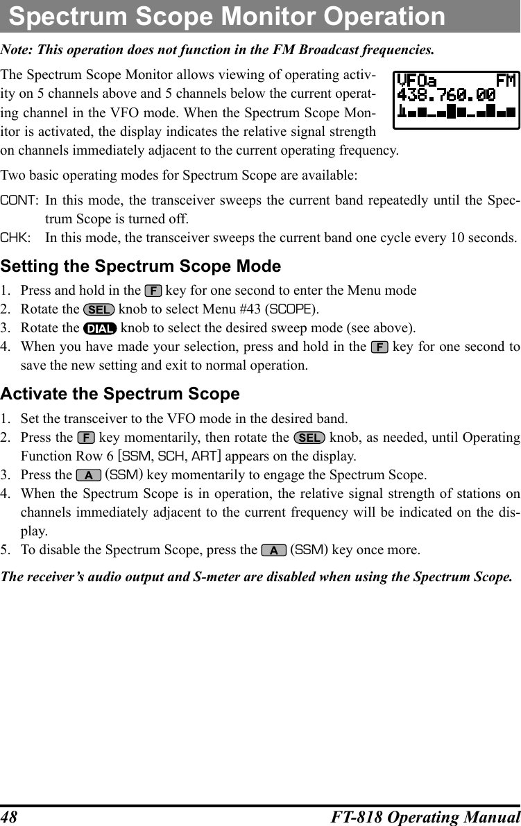 48 FT-818 Operating ManualNote: This operation does not function in the FM Broadcast frequencies.The Spectrum Scope Monitor allows viewing of operating activ-ity on 5 channels above and 5 channels below the current operat-ing channel in the VFO mode. When the Spectrum Scope Mon-itor is activated, the display indicates the relative signal strength on channels immediately adjacent to the current operating frequency.Two basic operating modes for Spectrum Scope are available:CONT: In this mode, the transceiver sweeps the current band repeatedly until the Spec-trum Scope is turned off.CHK:  In this mode, the transceiver sweeps the current band one cycle every 10 seconds.Setting the Spectrum Scope Mode1.  Press and hold in the   key for one second to enter the Menu mode2.  Rotate the   knob to select Menu #43 (SCOPE).3.  Rotate the   knob to select the desired sweep mode (see above).4.  When you have made your selection, press and hold in the   key for one second to save the new setting and exit to normal operation.Activate the Spectrum Scope1.  Set the transceiver to the VFO mode in the desired band.2.  Press the   key momentarily, then rotate the   knob, as needed, until Operating Function Row 6 [SSM, SCH, ART] appears on the display.3.  Press the   (SSM) key momentarily to engage the Spectrum Scope.4.  When the Spectrum Scope is in operation, the relative signal strength of stations on channels immediately adjacent to the current frequency will be indicated on the dis-play.5.  To disable the Spectrum Scope, press the   (SSM) key once more.The receiver’s audio output and S-meter are disabled when using the Spectrum Scope.Spectrum Scope Monitor Operation