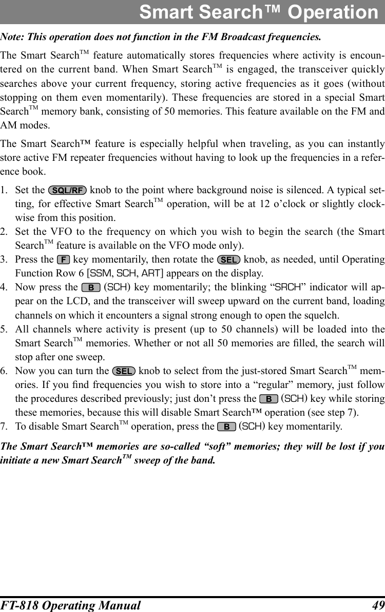 49FT-818 Operating ManualNote: This operation does not function in the FM Broadcast frequencies.The Smart SearchTM feature automatically stores frequencies where activity is encoun-tered on the current band. When Smart SearchTM is engaged, the transceiver quickly searches above your current frequency, storing active frequencies as it goes (without stopping on them even momentarily). These frequencies are stored in a special Smart SearchTM memory bank, consisting of 50 memories. This feature available on the FM and AM modes. The Smart Search™ feature is especially helpful when traveling, as you can instantly store active FM repeater frequencies without having to look up the frequencies in a refer-ence book.1.  Set the   knob to the point where background noise is silenced. A typical set-ting, for effective Smart SearchTM operation, will be at 12 o’clock or slightly clock-wise from this position.2.  Set the VFO to the frequency on which you wish to begin the search (the Smart SearchTM feature is available on the VFO mode only).3.  Press the   key momentarily, then rotate the   knob, as needed, until Operating Function Row 6 [SSM, SCH, ART] appears on the display.4.  Now press the   (SCH) key momentarily; the blinking “SRCH” indicator will ap-pear on the LCD, and the transceiver will sweep upward on the current band, loading channels on which it encounters a signal strong enough to open the squelch.5.  All channels where activity is present (up to 50 channels) will be loaded into the Smart SearchTM memories. Whether or not all 50 memories are lled, the search will stop after one sweep.6.  Now you can turn the   knob to select from the just-stored Smart SearchTM mem-ories. If you nd frequencies you wish to store into a “regular” memory, just follow the procedures described previously; just don’t press the   (SCH) key while storing these memories, because this will disable Smart Search™ operation (see step 7).7.  To disable Smart SearchTM operation, press the   (SCH) key momentarily.The Smart Search™ memories are so-called “soft” memories; they will be lost if you initiate a new Smart SearchTM sweep of the band.Smart Search™ Operation